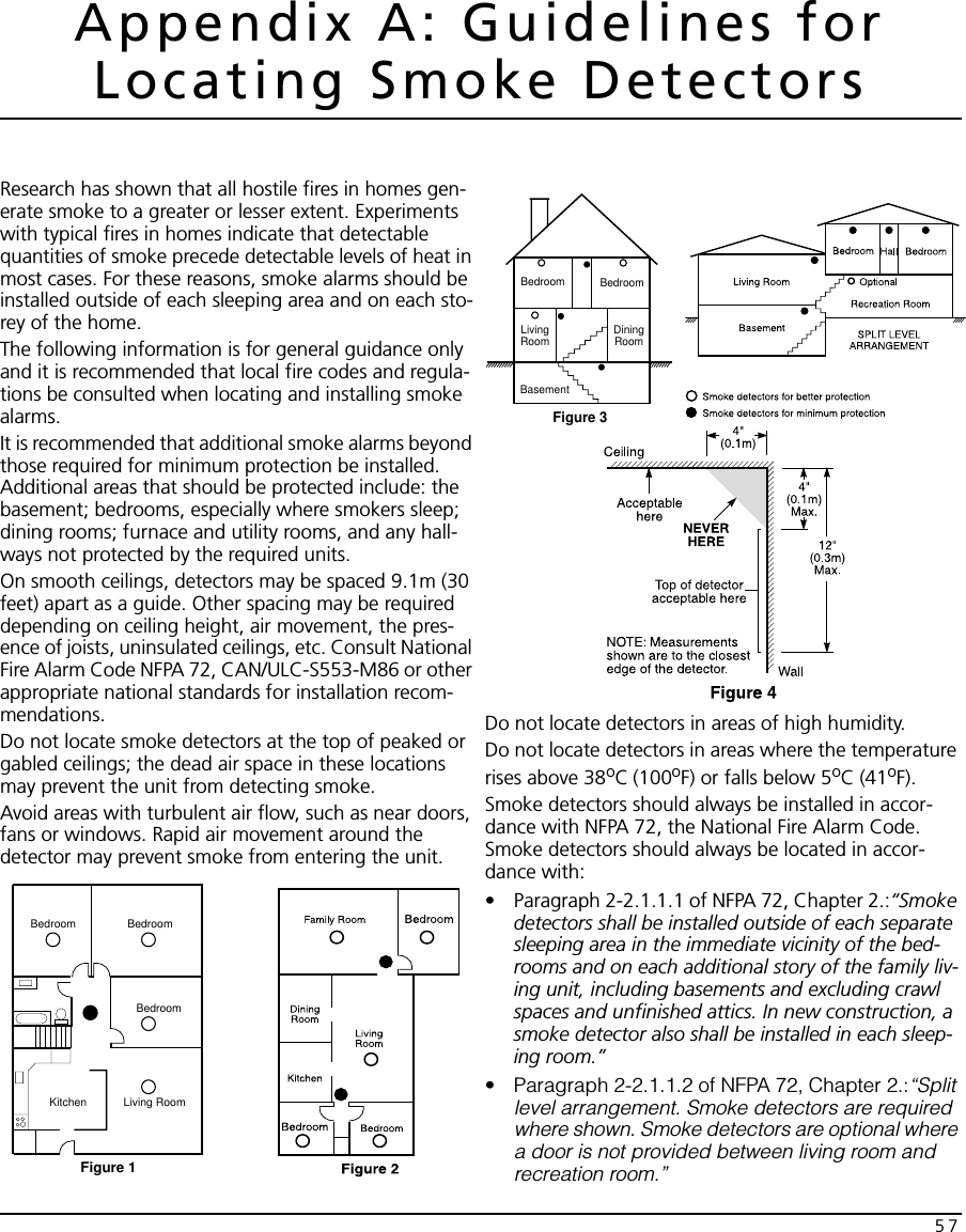 57Appendix A: Guidelines for Locating Smoke DetectorsResearch has shown that all hostile fires in homes gen-erate smoke to a greater or lesser extent. Experiments with typical fires in homes indicate that detectable quantities of smoke precede detectable levels of heat in most cases. For these reasons, smoke alarms should be installed outside of each sleeping area and on each sto-rey of the home.The following information is for general guidance only and it is recommended that local fire codes and regula-tions be consulted when locating and installing smoke alarms.It is recommended that additional smoke alarms beyond those required for minimum protection be installed. Additional areas that should be protected include: the basement; bedrooms, especially where smokers sleep; dining rooms; furnace and utility rooms, and any hall-ways not protected by the required units.On smooth ceilings, detectors may be spaced 9.1m (30 feet) apart as a guide. Other spacing may be required depending on ceiling height, air movement, the pres-ence of joists, uninsulated ceilings, etc. Consult National Fire Alarm Code NFPA 72, CAN/ULC-S553-M86 or other appropriate national standards for installation recom-mendations. Do not locate smoke detectors at the top of peaked or gabled ceilings; the dead air space in these locations may prevent the unit from detecting smoke.Avoid areas with turbulent air flow, such as near doors, fans or windows. Rapid air movement around the detector may prevent smoke from entering the unit.Do not locate detectors in areas of high humidity.Do not locate detectors in areas where the temperature rises above 38oC (100oF) or falls below 5oC (41oF).Smoke detectors should always be installed in accor-dance with NFPA 72, the National Fire Alarm Code. Smoke detectors should always be located in accor-dance with:• Paragraph 2-2.1.1.1 of NFPA 72, Chapter 2.:“Smoke detectors shall be installed outside of each separate sleeping area in the immediate vicinity of the bed-rooms and on each additional story of the family liv-ing unit, including basements and excluding crawl spaces and unfinished attics. In new construction, a smoke detector also shall be installed in each sleep-ing room.”• Paragraph 2-2.1.1.2 of NFPA 72, Chapter 2.:“Split level arrangement. Smoke detectors are required where shown. Smoke detectors are optional where a door is not provided between living room and recreation room.”Figure 1Bedroom BedroomBedroomLiving RoomKitchenFigure 3Bedroom BedroomBasementLivingRoom DiningRoom