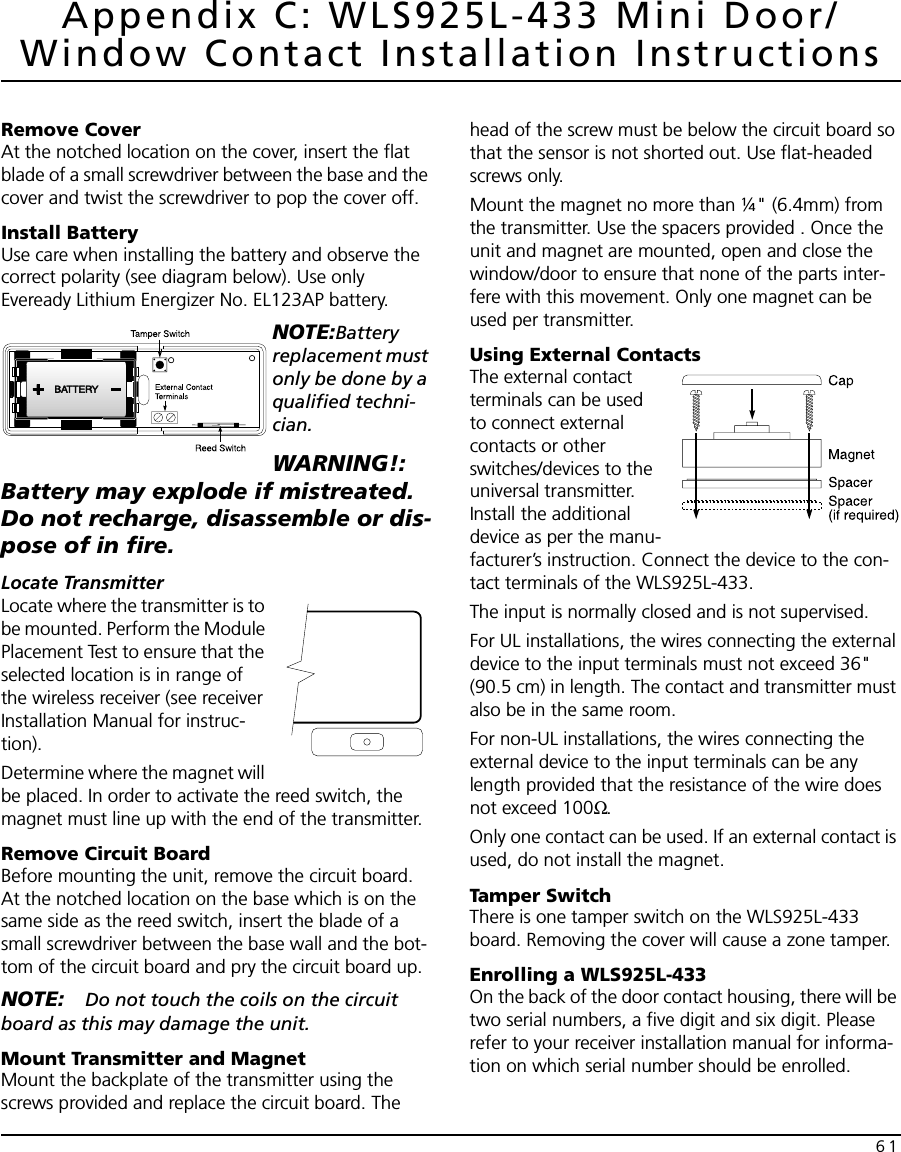 61Appendix C: WLS925L-433 Mini Door/Window Contact Installation InstructionsRemove CoverAt the notched location on the cover, insert the flat blade of a small screwdriver between the base and the cover and twist the screwdriver to pop the cover off.Install BatteryUse care when installing the battery and observe the correct polarity (see diagram below). Use only Eveready Lithium Energizer No. EL123AP battery.NOTE:Battery replacement must only be done by a qualified techni-cian.WARNING!: Battery may explode if mistreated. Do not recharge, disassemble or dis-pose of in fire.Locate TransmitterLocate where the transmitter is to be mounted. Perform the Module Placement Test to ensure that the selected location is in range of the wireless receiver (see receiver Installation Manual for instruc-tion).Determine where the magnet will be placed. In order to activate the reed switch, the magnet must line up with the end of the transmitter.Remove Circuit BoardBefore mounting the unit, remove the circuit board. At the notched location on the base which is on the same side as the reed switch, insert the blade of a small screwdriver between the base wall and the bot-tom of the circuit board and pry the circuit board up.NOTE: Do not touch the coils on the circuit board as this may damage the unit.Mount Transmitter and MagnetMount the backplate of the transmitter using the screws provided and replace the circuit board. The head of the screw must be below the circuit board so that the sensor is not shorted out. Use flat-headed screws only.Mount the magnet no more than ¼&quot; (6.4mm) from the transmitter. Use the spacers provided . Once the unit and magnet are mounted, open and close the window/door to ensure that none of the parts inter-fere with this movement. Only one magnet can be used per transmitter.Using External ContactsThe external contact terminals can be used to connect external contacts or other switches/devices to the universal transmitter. Install the additional device as per the manu-facturer’s instruction. Connect the device to the con-tact terminals of the WLS925L-433.The input is normally closed and is not supervised.For UL installations, the wires connecting the external device to the input terminals must not exceed 36&quot; (90.5 cm) in length. The contact and transmitter must also be in the same room.For non-UL installations, the wires connecting the external device to the input terminals can be any length provided that the resistance of the wire does not exceed 100Ω.Only one contact can be used. If an external contact is used, do not install the magnet.Tamper SwitchThere is one tamper switch on the WLS925L-433 board. Removing the cover will cause a zone tamper.Enrolling a WLS925L-433On the back of the door contact housing, there will be two serial numbers, a five digit and six digit. Please refer to your receiver installation manual for informa-tion on which serial number should be enrolled.