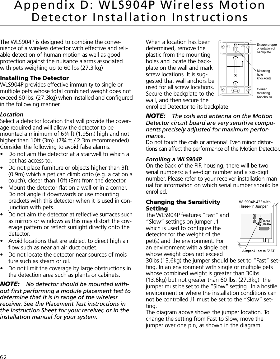 62Appendix D: WLS904P Wireless Motion Detector Installation InstructionsThe WLS904P is designed to combine the conve-nience of a wireless detector with effective and reli-able detection of human motion as well as good protection against the nuisance alarms associated with pets weighing up to 60 lbs (27.3 kg) Installing The DetectorWLS904P provides effective immunity to single or multiple pets whose total combined weight does not exceed 60 lbs. (27.3kg) when installed and configured in the following manner.LocationSelect a detector location that will provide the cover-age required and will allow the detector to be mounted a minimum of 6¾ ft (1.95m) high and not higher than 10ft (3m)  (7¾ ft / 2.3m recommended). Consider the following to avoid false alarms:• Do not aim the detector at a stairwell to which a pet has access to.• Do not place furniture or objects higher than 3ft (0.9m) which a pet can climb onto (e.g. a cat on a couch), closer than 10ft (3m) from the detector.• Mount the detector flat on a wall or in a corner. Do not angle it downwards or use mounting brackets with this detector when it is used in con-junction with pets.• Do not aim the detector at reflective surfaces such as mirrors or windows as this may distort the cov-erage pattern or reflect sunlight directly onto the detector.• Avoid locations that are subject to direct high air flow such as near an air duct outlet.• Do not locate the detector near sources of mois-ture such as steam or oil.• Do not limit the coverage by large obstructions in the detection area such as plants or cabinets.NOTE: No detector should be mounted with-out first performing a module placement test to determine that it is in range of the wireless receiver. See the Placement Test instructions in the Instruction Sheet for your receiver, or in the installation manual for your system.When a location has been determined, remove the plastic from the mounting holes and locate the back-plate on the wall and mark screw locations. It is sug-gested that wall anchors be used for all screw locations. Secure the backplate to the wall, and then secure the enrolled Detector to its backplate.NOTE: The coils and antenna on the Motion Detector circuit board are very sensitive compo-nents precisely adjusted for maximum perfor-mance.Do not touch the coils or antenna! Even minor distor-tions can affect the performance of the Motion Detector.Enrolling a WLS904POn the back of the PIR housing, there will be two serial numbers: a five-digit number and a six-digit number. Please refer to your receiver installation man-ual for information on which serial number should be enrolled.Changing the Sensitivity SettingThe WLS904P features “Fast” and “Slow” settings on jumper J1 which is used to configure the detector for the weight of the pet(s) and the environment. For an environment with a single pet whose weight does not exceed 30lbs (13.6kg) the jumper should be set to “Fast” set-ting. In an environment with single or multiple pets  whose combined weight is greater than 30lbs (13.6kg) but not greater than 60 lbs. (27.3kg)  the jumper must be set to the “Slow” setting.  In a hostile  environment or where the installation conditions can not be controlled J1 must be set to the “Slow” set-ting.The diagram above shows the jumper location. To change the setting from Fast to Slow, move the jumper over one pin, as shown in the diagram.Ensure properorientation ofbackplateMountingholeknockoutsCornermountingKnockoutsWLS904P-433 with Three-Pin Jumper