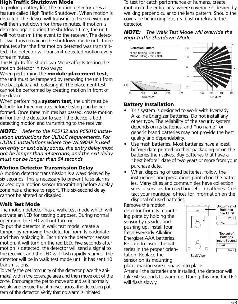 63High Traffic Shutdown ModeTo prolong battery life, the motion detector uses a feature called High Traffic Shutdown. When motion is detected, the device will transmit to the receiver and will then shut down for three minutes. If motion is detected again during the shutdown time, the unit will not transmit the event to the receiver. The detec-tor will thus remain in the shutdown mode until three minutes after the first motion detected was transmit-ted. The detector will transmit detected motion every three minutes.The High Traffic Shutdown Mode affects testing the motion detector in two ways:When performing the module placement test, the unit must be tampered by removing the unit from the backplate and replacing it. The placement test cannot be performed by creating motion in front of the device.When performing a system test, the unit must be left idle for three minutes before testing can be per-formed. Once three minutes has passed, create motion in front of the detector to see if the device is both detecting motion and transmitting to the receiver.NOTE: Refer to the PC5132 and PC5010 Instal-lation Instructions for UL/ULC requirements. For UL/ULC installations where the WLS904P is used on entry or exit delay zones, the entry delay must not be longer than 39 seconds, and the exit delay must not be longer than 54 seconds.Motion Detector Transmission DelayA motion detector transmission is always delayed by six seconds. This is necessary to prevent false alarms caused by a motion sensor transmitting before a delay zone has a chance to report. This six-second delay cannot be altered or disabled.Walk Test ModeThe motion detector has a walk test mode which will activate an LED for testing purposes. During normal operation, the LED will not turn on.To put the detector in walk test mode, create a tamper by removing the detector from its backplate and then replacing it. Each time the detector senses motion, it will turn on the red LED. Five seconds after motion is detected, the detector will send a signal to the receiver, and the LED will flash rapidly 5 times. The detector will be in walk test mode until it has sent 10 transmissions.To verify the pet immunity of the detector place the ani-mal(s) within the coverage area and then move out of the zone. Encourage the pet to move around as it normally would and ensure that it moves across the detection pat-tern of the detector. Verify that no alarm is initiated.To test for catch performance of humans, create motion in the entire area where coverage is desired by walking perpendicular to the lens pattern. Should the coverage be incomplete, readjust or relocate the detector.NOTE: The Walk Test Mode will override the High Traffic Shutdown Mode.Battery Installation• This system is designed to work with Eveready Alkaline Energizer Batteries. Do not install any other type. The reliability of the security system depends on its batteries, and “no name” or generic brand batteries may not provide the best quality and dependability.• Use fresh batteries. Most batteries have a ìbest beforeî date printed on their packaging or on the batteries themselves. Buy batteries that have a “best before” date of two years or more from your purchase date.• When disposing of used batteries, follow the instructions and precautions printed on the batter-ies. Many cities and communities have collection sites or services for used household batteries. Con-tact your municipal offices for information on the disposal of used batteries.Remove the motion detector from its mount-ing plate by holding the sensor by its sides and pushing up. Install four fresh Eveready Alkaline Energizer AAA batteries. Be sure to insert the bat-teries in the proper orien-tation. Replace the sensor on its mounting plate, making sure it snaps into place.After all the batteries are installed, the detector will take 60 seconds to warm up. During this time the LED will flash slowly.TOP VIEWSIDE VIEWDetection Pattern&quot;Fast&quot; Setting - 40ft x 40ft&quot;Slow&quot; Setting - 35ft x 35ft