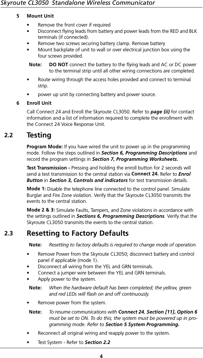 Skyroute CL3050  Standalone Wireless Communicator45 Mount Unit• Remove the front cover if required• Disconnect flying leads from battery and power leads from the RED and BLK terminals (if connected).• Remove two screws securing battery clamp. Remove battery• Mount backplate of unit to wall or over electrical junction box using the four screws provided.Note: DO NOT connect the battery to the flying leads and AC or DC power to the terminal strip until all other wiring connections are completed. • Route wiring through the access holes provided and connect to terminal strip.• power up unit by connecting battery and power source.6 Enroll UnitCall Connect 24 and Enroll the Skyroute CL3050. Refer to page (ii) for contact information and a list of information required to complete the enrollment with the Connect 24 Voice Response Unit.2.2 Te s t i n gProgram Mode: If you have wired the unit to power up in the programming mode. Follow the steps outlined in Section 6, Programming Descriptions and record the program settings in Section 7, Programming Worksheets.Test Transmission - Pressing and holding the enroll button for 2 seconds will send a test transmission to the central station via Connect 24. Refer to Enrol Button in Section 3, Controls and indicators for test transmission details.Mode 1: Disable the telephone line connected to the control panel. Simulate Burglar and Fire Zone violation. Verify that the Skyroute CL3050 transmits the events to the central station.Mode 2 &amp; 3: Simulate Faults, Tampers, and Zone violations in accordance with the settings outlined in Sections 6, Programming Descriptions. Verify that the Skyroute CL3050 transmits the events to the central station.2.3 Resetting to Factory DefaultsNote: Resetting to factory defaults is required to change mode of operation. • Remove Power from the Skyroute CL3050; disconnect battery and control panel if applicable (mode 1).• Disconnect all wiring from the YEL and GRN terminals.• Connect a jumper wire between the YEL and GRN terminals.• Apply power to the system.Note: When the hardware default has been completed; the yellow, green and red LEDs will flash on and off continuously. • Remove power from the system.Note: To resume communications with Connect 24, Section [11], Option 6 must be set to ON. To do this; the system must be powered up in pro-gramming mode. Refer to Section 5 System Programming.• Reconnect all original wiring and reapply power to the system.• Test System - Refer to Section 2.2