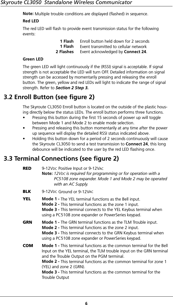 Skyroute CL3050  Standalone Wireless Communicator6Note: Multiple trouble conditions are displayed (flashed) in sequence.Red LEDThe red LED will flash to provide event transmission status for the following events:1 Flash1 Flash2 FlashesEnroll button held down for 2 secondsEvent transmitted to cellular networkEvent acknowledged by Connect 24.Green LEDThe green LED will light continuously if the (RSSI) signal is acceptable. If signal strength is not acceptable the LED will turn OFF. Detailed information on signal strength can be accessed by momentarily pressing and releasing the enroll      button. The green, yellow and red LEDs will light to indicate the range of signal strength. Refer to Section 2 Step 3.3.2 Enroll Button (see figure 2)The Skyroute CL3050 Enroll button is located on the outside of the plastic hous-ing directly below the status LEDs. The enroll button performs three functions. • Pressing this button during the first 15 seconds of power up will toggle between Mode 1 and Mode 2 to enable mode selection.• Pressing and releasing this button momentarily at any time after the power up sequence will display the detailed RSSI status indicated above.  • Holding this button down for a period of 2 seconds continuously will cause the Skyroute CL3050 to send a test transmission to Connect 24, this long debounce will be indicated to the user by the red LED flashing once.3.3 Terminal Connections (see figure 2)RED 9-12VDC Positive Input or 9-12VACNote: 12VDC is required for programming or for operation with a PC5108 zone expander. Mode 1 and Mode 2 may be operated with an AC Supply.BLK 9-12VDC Ground or 9-12VACYEL Mode 1 - The YEL terminal functions as the Bell input.Mode 2 - This terminal functions as the zone 1 input.Mode 3 - This terminal connects to the YEL Keybus terminal when using a PC5108 zone expander or PowerSeries keypad.GRN Mode 1 - The GRN terminal functions as the TLM Trouble input. Mode 2 - This terminal functions as the zone 2 input. Mode 3 - This terminal connects to the GRN Keybus terminal when using a PC5108 zone expander or PowerSeries keypad.COM Mode 1 - This terminal functions as the common terminal for the Bell Input on the YEL terminal, the TLM trouble input on the GRN terminal and the Trouble Output on the PGM terminal. Mode 2 - This terminal functions as the common terminal for zone 1 (YEL) and zone 2 (GRN). Mode 3 - This terminal functions as the common terminal for the Trouble Output