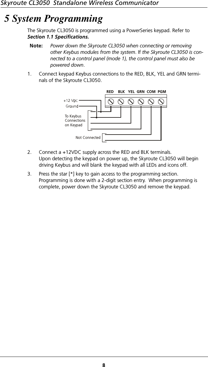 Skyroute CL3050  Standalone Wireless Communicator85 System ProgrammingThe Skyroute CL3050 is programmed using a PowerSeries keypad. Refer to    Section 1.1 Specifications.Note: Power down the Skyroute CL3050 when connecting or removing other Keybus modules from the system. If the Skyroute CL3050 is con-nected to a control panel (mode 1), the control panel must also be powered down.1. Connect keypad Keybus connections to the RED, BLK, YEL and GRN termi-nals of the Skyroute CL3050.  2. Connect a +12VDC supply across the RED and BLK terminals.  Upon detecting the keypad on power up, the Skyroute CL3050 will begin driving Keybus and will blank the keypad with all LEDs and icons off. 3. Press the star [*] key to gain access to the programming section. Programming is done with a 2-digit section entry.  When programming is complete, power down the Skyroute CL3050 and remove the keypad.To KeybusConnectionson KeypadNot ConnectedRED    BLK   YEL  GRN  COM  PGM