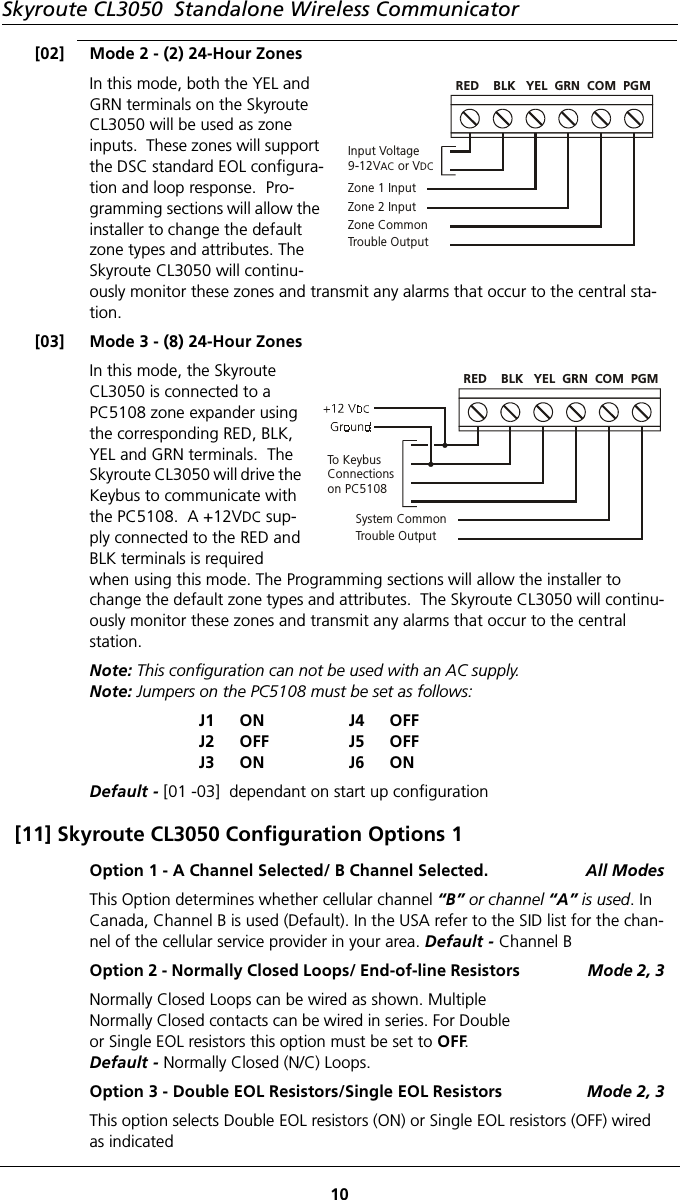 Skyroute CL3050  Standalone Wireless Communicator10[02] Mode 2 - (2) 24-Hour ZonesIn this mode, both the YEL and GRN terminals on the Skyroute CL3050 will be used as zone inputs.  These zones will support the DSC standard EOL configura-tion and loop response.  Pro-gramming sections will allow the installer to change the default zone types and attributes. The Skyroute CL3050 will continu-ously monitor these zones and transmit any alarms that occur to the central sta-tion.[03] Mode 3 - (8) 24-Hour ZonesIn this mode, the Skyroute CL3050 is connected to a PC5108 zone expander using the corresponding RED, BLK, YEL and GRN terminals.  The Skyroute CL3050 will drive the Keybus to communicate with the PC5108.  A +12VDC sup-ply connected to the RED and BLK terminals is required when using this mode. The Programming sections will allow the installer to change the default zone types and attributes.  The Skyroute CL3050 will continu-ously monitor these zones and transmit any alarms that occur to the central     station.Note: This configuration can not be used with an AC supply.Note: Jumpers on the PC5108 must be set as follows:J1J2J3ONOFFONJ4J5J6OFFOFFONDefault - [01 -03]  dependant on start up configuration[11] Skyroute CL3050 Configuration Options 1Option 1 - A Channel Selected/ B Channel Selected.  All ModesThis Option determines whether cellular channel “B” or channel “A” is used. In Canada, Channel B is used (Default). In the USA refer to the SID list for the chan-nel of the cellular service provider in your area. Default - Channel BOption 2 - Normally Closed Loops/ End-of-line Resistors                Mode 2, 3Normally Closed Loops can be wired as shown. Multiple Normally Closed contacts can be wired in series. For Double or Single EOL resistors this option must be set to OFF. Default - Normally Closed (N/C) Loops.Option 3 - Double EOL Resistors/Single EOL Resistors Mode 2, 3This option selects Double EOL resistors (ON) or Single EOL resistors (OFF) wired as indicatedInput Voltage9-12V  or VAC DCZone 1 InputZone 2 InputZone CommonTrouble OutputRED    BLK   YEL  GRN  COM  PGMTo KeybusConnectionson PC5108System CommonTrouble OutputRED    BLK   YEL  GRN  COM  PGM