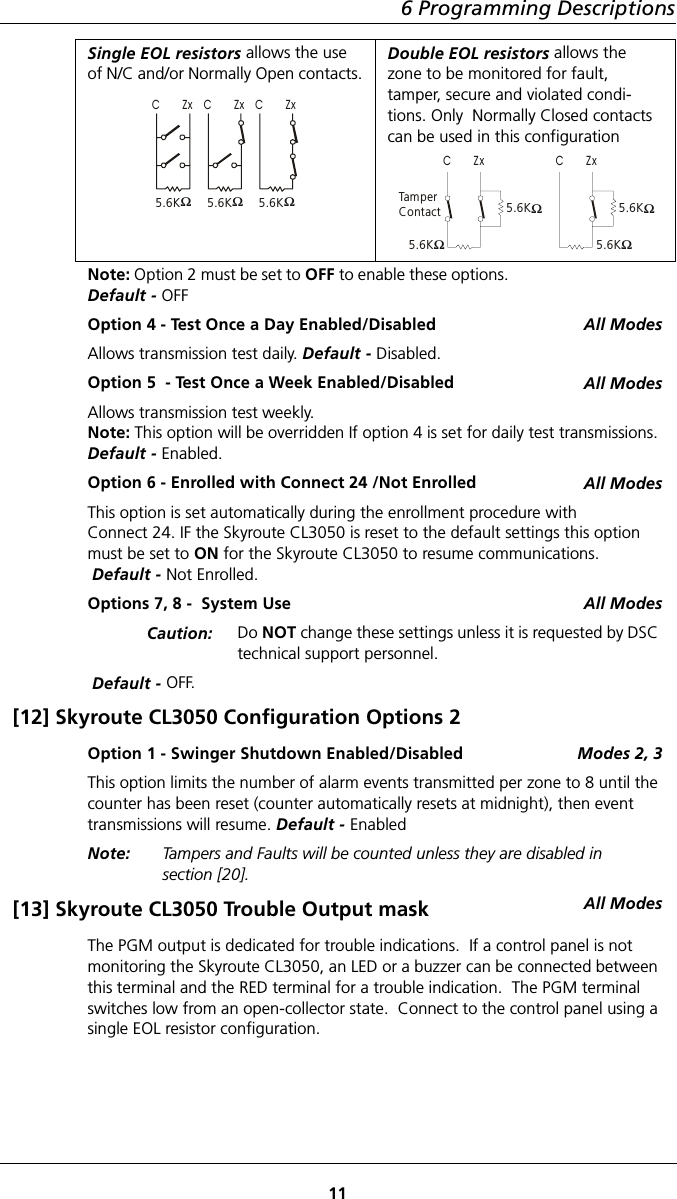 6 Programming Descriptions11Single EOL resistors allows the use of N/C and/or Normally Open contacts.Double EOL resistors allows the zone to be monitored for fault, tamper, secure and violated condi-tions. Only  Normally Closed contacts can be used in this configurationNote: Option 2 must be set to OFF to enable these options. Default - OFFOption 4 - Test Once a Day Enabled/Disabled All ModesAllows transmission test daily. Default - Disabled.Option 5  - Test Once a Week Enabled/Disabled All ModesAllows transmission test weekly.Note: This option will be overridden If option 4 is set for daily test transmissions. Default - Enabled.Option 6 - Enrolled with Connect 24 /Not Enrolled All ModesThis option is set automatically during the enrollment procedure with              Connect 24. IF the Skyroute CL3050 is reset to the default settings this option must be set to ON for the Skyroute CL3050 to resume communications. Default - Not Enrolled.Options 7, 8 -  System Use All ModesCaution: Do NOT change these settings unless it is requested by DSC technical support personnel. Default - OFF.[12] Skyroute CL3050 Configuration Options 2Option 1 - Swinger Shutdown Enabled/Disabled Modes 2, 3This option limits the number of alarm events transmitted per zone to 8 until the counter has been reset (counter automatically resets at midnight), then event transmissions will resume. Default - Enabled Note:  Tampers and Faults will be counted unless they are disabled in          section [20].[13] Skyroute CL3050 Trouble Output mask All ModesThe PGM output is dedicated for trouble indications.  If a control panel is not monitoring the Skyroute CL3050, an LED or a buzzer can be connected between this terminal and the RED terminal for a trouble indication.  The PGM terminal switches low from an open-collector state.  Connect to the control panel using a single EOL resistor configuration.5.6KΩC       Zx   5.6KΩC       Zx   5.6KΩC       Zx  5.6KΩTam p erContactC       Zx  5.6KΩ5.6KΩ5.6KΩC       Zx  