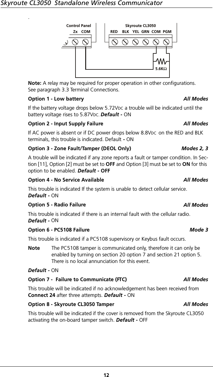 Skyroute CL3050  Standalone Wireless Communicator12.Note: A relay may be required for proper operation in other configurations. See paragraph 3.3 Terminal Connections.Option 1 - Low battery All ModesIf the battery voltage drops below 5.72VDC a trouble will be indicated until the battery voltage rises to 5.87VDC. Default - ONOption 2 - Input Supply Failure All ModesIf AC power is absent or if DC power drops below 8.8VDC  on the RED and BLK terminals, this trouble is indicated. Default - ONOption 3 - Zone Fault/Tamper (DEOL Only) Modes 2, 3A trouble will be indicated if any zone reports a fault or tamper condition. In Sec-tion [11], Option [2] must be set to OFF and Option [3] must be set to ON for this option to be enabled. Default - OFFOption 4 - No Service Available All ModesThis trouble is indicated If the system is unable to detect cellular service.Default - ONOption 5 - Radio Failure All ModesThis trouble is indicated if there is an internal fault with the cellular radio. Default - ONOption 6 - PC5108 Failure Mode 3This trouble is indicated if a PC5108 supervisory or Keybus fault occurs. Note The PC5108 tamper is communicated only, therefore it can only be enabled by turning on section 20 option 7 and section 21 option 5.  There is no local annunciation for this event.Default - ONOption 7 -  Failure to Communicate (FTC) All ModesThis trouble will be indicated if no acknowledgement has been received from  Connect 24 after three attempts. Default - ONOption 8 - Skyroute CL3050 Tamper All ModesThis trouble will be indicated if the cover is removed from the Skyroute CL3050 activating the on-board tamper switch. Default - OFF  Zx   COM  Control PanelRED    BLK   YEL  GRN  COM  PGM5.6KΩSkyroute CL3050