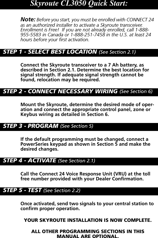 Skyroute CL3050 Quick Start:Note: Before you start, you must be enrolled with CONNECT 24 as an authorized installer to activate a Skyroute transceiver. Enrollment is Free!  If you are not already enrolled, call 1-888-955-5583 in Canada or 1-888-251-7458 in the U.S. at least 24 hours before your first activation.STEP 1 - SELECT BEST LOCATION (See Section 2.1)Connect the Skyroute transceiver to a 7 Ah battery, as described in Section 2.1. Determine the best location for signal strength. If adequate signal strength cannot be found, relocation may be required.STEP 2 - CONNECT NECESSARY WIRING (See Section 6)Mount the Skyroute, determine the desired mode of oper-ation and connect the appropriate control panel, zone or Keybus wiring as detailed in Section 6.STEP 3 - PROGRAM (See Section 5)If the default programming must be changed, connect a PowerSeries keypad as shown in Section 5 and make the desired changes.STEP 4 - ACTIVATE (See Section 2.1)Call the Connect 24 Voice Response Unit (VRU) at the toll free number provided with your Dealer Confirmation.STEP 5 - TEST (See Section 2.2)Once activated, send two signals to your central station to confirm proper operation.YOUR SKYROUTE INSTALLATION IS NOW COMPLETE.ALL OTHER PROGRAMMING SECTIONS IN THIS       MANUAL ARE OPTIONAL.