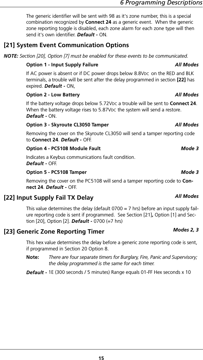 6 Programming Descriptions15The generic identifier will be sent with 98 as it&apos;s zone number, this is a special combination recognized by Connect 24 as a generic event.  When the generic zone reporting toggle is disabled, each zone alarm for each zone type will then send it&apos;s own identifier. Default - ON.[21] System Event Communication OptionsNOTE: Section [20], Option [7] must be enabled for these events to be communicated.Option 1 - Input Supply Failure All ModesIf AC power is absent or if DC power drops below 8.8VDC  on the RED and BLK terminals, a trouble will be sent after the delay programmed in section [22] has expired. Default - ON,Option 2 - Low Battery All ModesIf the battery voltage drops below 5.72VDC a trouble will be sent to Connect 24. When the battery voltage rises to 5.87VDC the system will send a restore. Default - ON.Option 3 - Skyroute CL3050 Tamper All ModesRemoving the cover on the Skyroute CL3050 will send a tamper reporting code to Connect 24. Default - OFF.Option 4 - PC5108 Module Fault Mode 3Indicates a Keybus communications fault condition.Default - OFF.Option 5 - PC5108 Tamper Mode 3Removing the cover on the PC5108 will send a tamper reporting code to Con-nect 24. Default - OFF.[22] Input Supply Fail TX Delay All ModesThis value determines the delay (default 0700 = 7 hrs) before an input supply fail-ure reporting code is sent if programmed.  See Section [21], Option [1] and Sec-tion [20], Option [2]. Default - 0700 (=7 hrs)[23] Generic Zone Reporting Timer Modes 2, 3This hex value determines the delay before a generic zone reporting code is sent, if programmed in Section 20 Option 8.Note: There are four separate timers for Burglary, Fire, Panic and Supervisory; the delay programmed is the same for each timer. Default - 1E (300 seconds / 5 minutes) Range equals 01-FF Hex seconds x 10