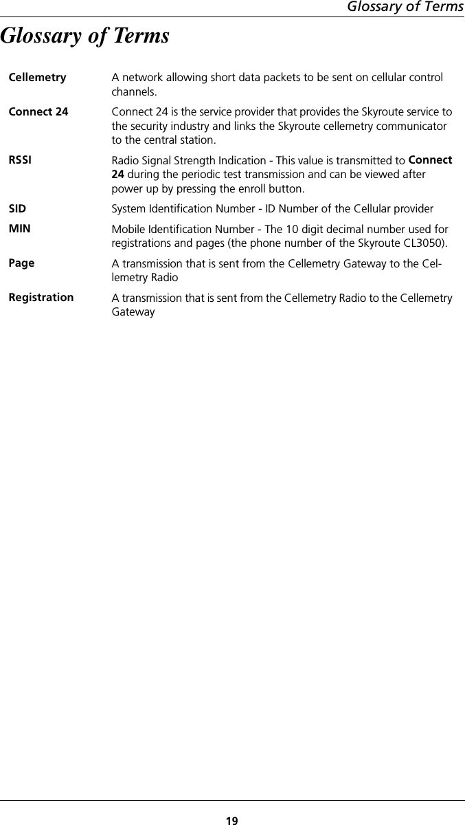 Glossary of Terms19Glossary of TermsCellemetry A network allowing short data packets to be sent on cellular control channels.Connect 24 Connect 24 is the service provider that provides the Skyroute service to the security industry and links the Skyroute cellemetry communicator to the central station.RSSI Radio Signal Strength Indication - This value is transmitted to Connect 24 during the periodic test transmission and can be viewed after power up by pressing the enroll button.SID System Identification Number - ID Number of the Cellular provider MIN Mobile Identification Number - The 10 digit decimal number used for registrations and pages (the phone number of the Skyroute CL3050).Page A transmission that is sent from the Cellemetry Gateway to the Cel-lemetry RadioRegistration A transmission that is sent from the Cellemetry Radio to the Cellemetry Gateway