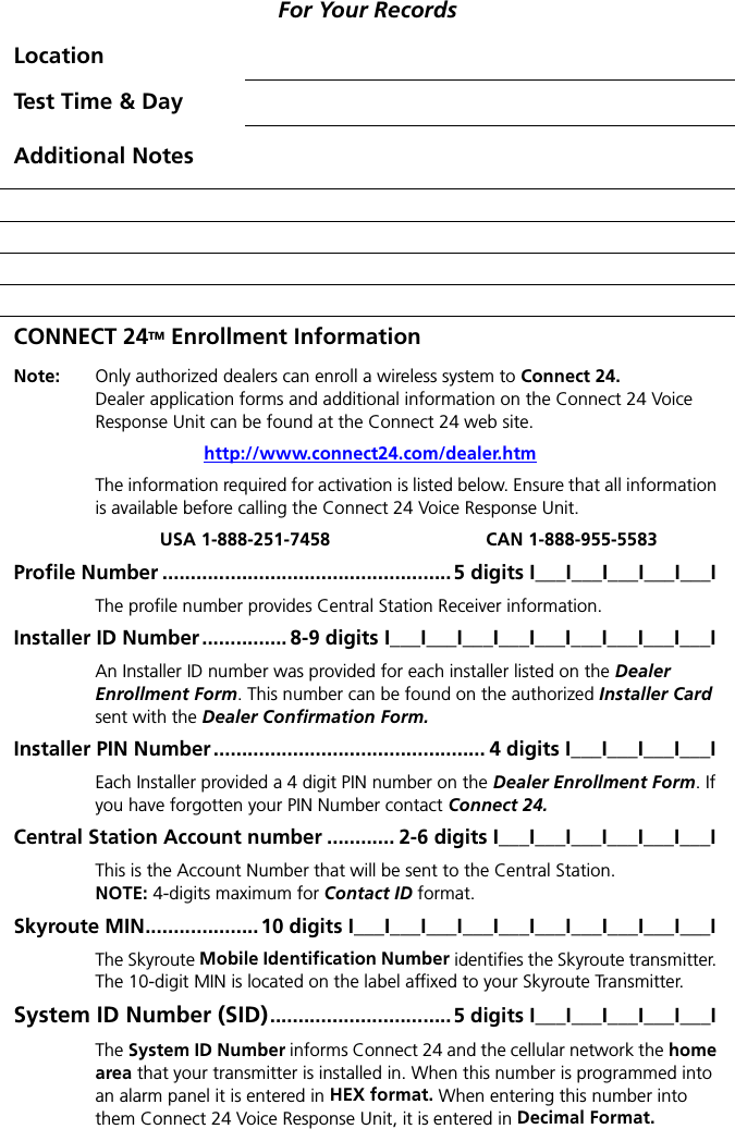 For Your RecordsLocationTest Time &amp; DayAdditional NotesCONNECT 24TM Enrollment InformationNote:  Only authorized dealers can enroll a wireless system to Connect 24.Dealer application forms and additional information on the Connect 24 Voice Response Unit can be found at the Connect 24 web site. http://www.connect24.com/dealer.htmThe information required for activation is listed below. Ensure that all information is available before calling the Connect 24 Voice Response Unit.USA 1-888-251-7458 CAN 1-888-955-5583Profile Number ...................................................5 digits I___I___I___I___I___IThe profile number provides Central Station Receiver information.Installer ID Number............... 8-9 digits I___I___I___I___I___I___I___I___I___IAn Installer ID number was provided for each installer listed on the Dealer Enrollment Form. This number can be found on the authorized Installer Card sent with the Dealer Confirmation Form.Installer PIN Number ................................................ 4 digits I___I___I___I___IEach Installer provided a 4 digit PIN number on the Dealer Enrollment Form. If you have forgotten your PIN Number contact Connect 24.Central Station Account number ............ 2-6 digits I___I___I___I___I___I___IThis is the Account Number that will be sent to the Central Station.NOTE: 4-digits maximum for Contact ID format.Skyroute MIN....................10 digits I___I___I___I___I___I___I___I___I___I___IThe Skyroute Mobile Identification Number identifies the Skyroute transmitter. The 10-digit MIN is located on the label affixed to your Skyroute Transmitter.System ID Number (SID)................................5 digits I___I___I___I___I___IThe System ID Number informs Connect 24 and the cellular network the home area that your transmitter is installed in. When this number is programmed into an alarm panel it is entered in HEX format. When entering this number into them Connect 24 Voice Response Unit, it is entered in Decimal Format.