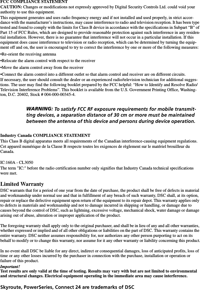 FCC COMPLIANCE STATEMENTCAUTION: Changes or modifications not expressly approved by Digital Security Controls Ltd. could void your authority to use this equipment.This equipment generates and uses radio frequency energy and if not installed and used properly, in strict accor-dance with the manufacturer’s instructions, may cause interference to radio and television reception. It has been type tested and found to comply with the limits for Class B device in accordance with the specifications in Subpart “B” of Part 15 of FCC Rules, which are designed to provide reasonable protection against such interference in any residen-tial installation. However, there is no guarantee that interference will not occur in a particular installation. If this equipment does cause interference to television or radio reception, which can be determined by turning the equip-ment off and on, the user is encouraged to try to correct the interference by one or more of the following measures:•Re-orient the receiving antenna•Relocate the alarm control with respect to the receiver•Move the alarm control away from the receiver•Connect the alarm control into a different outlet so that alarm control and receiver are on different circuits.If necessary, the user should consult the dealer or an experienced radio/television technician for additional sugges-tions. The user may find the following booklet prepared by the FCC helpful: “How to Identify and Resolve Radio/Television Interference Problems”. This booklet is available from the U.S. Government Printing Office, Washing-ton, D.C. 20402, Stock # 004-000-00345-4.Industry Canada COMPLIANCE STATEMENTThis Class B digital apparatus meets all requirements of the Canadian interference-causing equipment regulations.Cet appareil numérique de la Classe B respecte toutes les exigences de règlement sur le matériel brouilleur du     Canada.IC:160A - CL3050The term &quot;IC:&quot; before the radio certification number only signifies that Industry Canada technical specifications were met.Limited WarrantyDSC warrants that for a period of one year from the date of purchase, the product shall be free of defects in material and workmanship under normal use and that in fulfillment of any breach of such warranty, DSC shall, at its option, repair or replace the defective equipment upon return of the equipment to its repair depot. This warranty applies only to defects in materials and workmanship and not to damage incurred in shipping or handling, or damage due to causes beyond the control of DSC, such as lightning, excessive voltage, mechanical shock, water damage or damage arising out of abuse, alteration or improper application of the product.The foregoing warranty shall apply only to the original purchaser, and shall be in lieu of any and all other warranties, whether expressed or implied and of all other obligations or liabilities on the part of DSC. This warranty contains the entire warranty. DSC neither assumes responsibility for, nor authorizes any other person purporting to act on its behalf to modify or to change this warranty, nor assume for it any other warranty or liability concerning this product.In no event shall DSC be liable for any direct, indirect or consequential damages, loss of anticipated profits, loss of time or any other losses incurred by the purchaser in connection with the purchase, installation or operation or     failure of this product.Important!Test results are only valid at the time of testing. Results may vary with but are not limited to environmental and structural changes. Electrical equipment operating in the immediate area may cause interference.Skyroute, PowerSeries, Connect 24 are trademarks of DSC   WARNING: To satisfy FCC RF exposure requirements for mobile transmit-ting devices, a separation distance of 30 cm or more must be maintained between the antenna of this device and persons during device operation. 