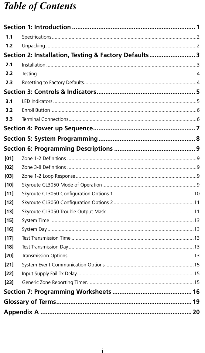 iTable of ContentsSection 1: Introduction ...................................................................... 11.1 Specifications.......................................................................................................21.2 Unpacking ...........................................................................................................2Section 2: Installation, Testing &amp; Factory Defaults.......................... 32.1 Installation ...........................................................................................................32.2 Testing .................................................................................................................42.3 Resetting to Factory Defaults................................................................................4Section 3: Controls &amp; Indicators........................................................ 53.1 LED Indicators ......................................................................................................53.2 Enroll Button........................................................................................................63.3 Terminal Connections...........................................................................................6Section 4: Power up Sequence.......................................................... 7Section 5: System Programming....................................................... 8Section 6: Programming Descriptions .............................................. 9[01] Zone 1-2 Definitions ............................................................................................9[02] Zone 3-8 Definitions ............................................................................................9[03] Zone 1-2 Loop Response......................................................................................9[10] Skyroute CL3050 Mode of Operation...................................................................9[11] Skyroute CL3050 Configuration Options 1 .........................................................10[12] Skyroute CL3050 Configuration Options 2 .........................................................11[13] Skyroute CL3050 Trouble Output Mask ..............................................................11[15] System Time ......................................................................................................13[16] System Day ........................................................................................................13[17] Test Transmission Time .......................................................................................13[18] Test Transmission Day.........................................................................................13[20] Transmission Options .........................................................................................13[21] System Event Communication Options...............................................................15[22] Input Supply Fail Tx Delay...................................................................................15[23] Generic Zone Reporting Timer............................................................................15Section 7: Programming Worksheets ............................................. 16Glossary of Terms............................................................................. 19Appendix A ...................................................................................... 20