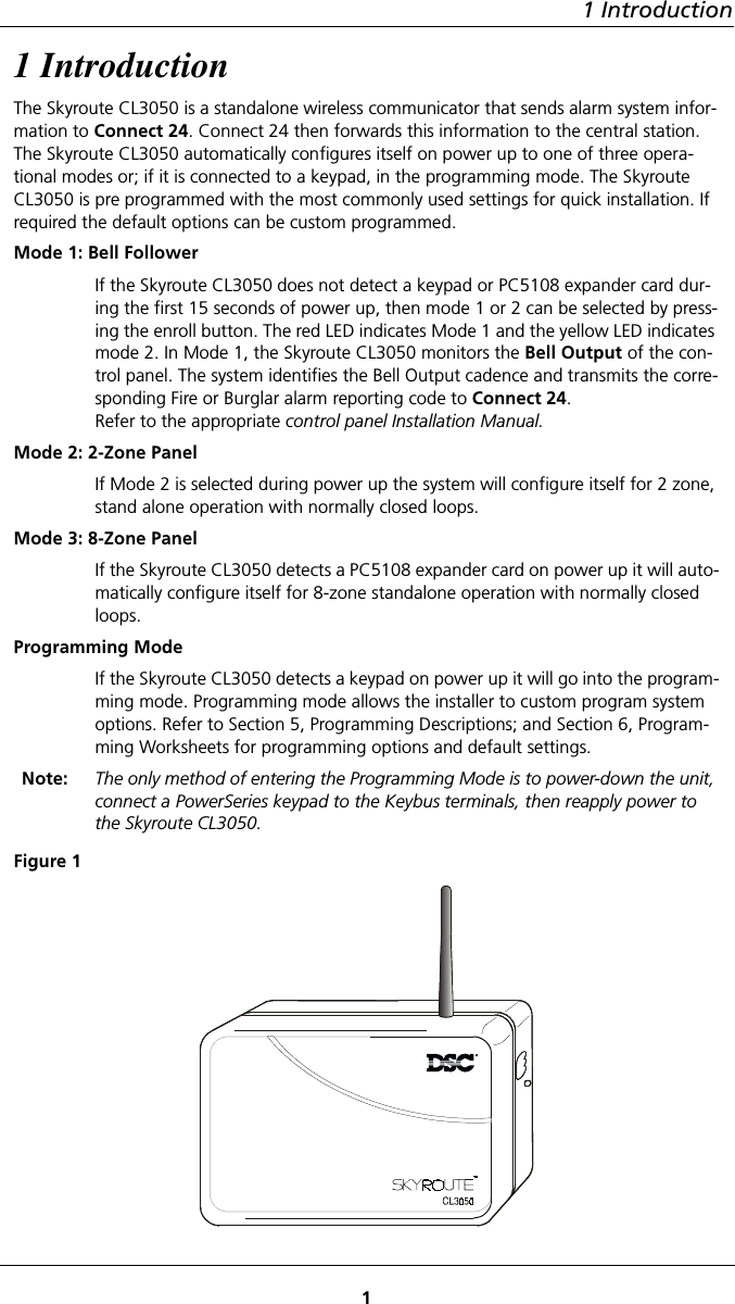 1 Introduction11 IntroductionThe Skyroute CL3050 is a standalone wireless communicator that sends alarm system infor-mation to Connect 24. Connect 24 then forwards this information to the central station. The Skyroute CL3050 automatically configures itself on power up to one of three opera-tional modes or; if it is connected to a keypad, in the programming mode. The Skyroute CL3050 is pre programmed with the most commonly used settings for quick installation. If required the default options can be custom programmed.Mode 1: Bell Follower If the Skyroute CL3050 does not detect a keypad or PC5108 expander card dur-ing the first 15 seconds of power up, then mode 1 or 2 can be selected by press-ing the enroll button. The red LED indicates Mode 1 and the yellow LED indicates mode 2. In Mode 1, the Skyroute CL3050 monitors the Bell Output of the con-trol panel. The system identifies the Bell Output cadence and transmits the corre-sponding Fire or Burglar alarm reporting code to Connect 24.Refer to the appropriate control panel Installation Manual.Mode 2: 2-Zone Panel If Mode 2 is selected during power up the system will configure itself for 2 zone, stand alone operation with normally closed loops.Mode 3: 8-Zone PanelIf the Skyroute CL3050 detects a PC5108 expander card on power up it will auto-matically configure itself for 8-zone standalone operation with normally closed loops.Programming Mode If the Skyroute CL3050 detects a keypad on power up it will go into the program-ming mode. Programming mode allows the installer to custom program system options. Refer to Section 5, Programming Descriptions; and Section 6, Program-ming Worksheets for programming options and default settings.Note: The only method of entering the Programming Mode is to power-down the unit, connect a PowerSeries keypad to the Keybus terminals, then reapply power to the Skyroute CL3050.Figure 1