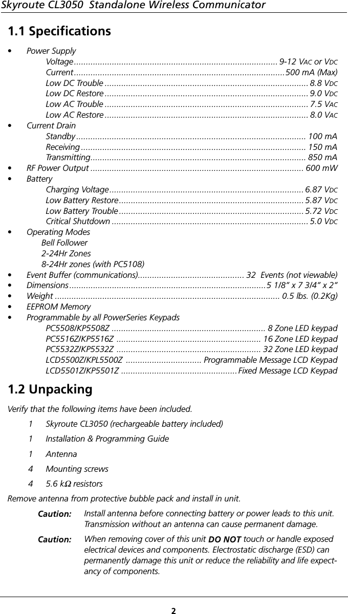 Skyroute CL3050  Standalone Wireless Communicator21.1 Specifications• Power SupplyVoltage...................................................................................... 9-12 VAC or VDCCurrent.........................................................................................500 mA (Max)Low DC Trouble ...................................................................................... 8.8 VDCLow DC Restore ...................................................................................... 9.0 VDCLow AC Trouble ...................................................................................... 7.5 VACLow AC Restore ...................................................................................... 8.0 VAC• Current DrainStandby ................................................................................................. 100 mAReceiving ............................................................................................... 150 mATransmitting........................................................................................... 850 mA• RF Power Output .......................................................................................... 600 mW• BatteryCharging Voltage.................................................................................. 6.87 VDCLow Battery Restore..............................................................................5.87 VDCLow Battery Trouble ..............................................................................5.72 VDCCritical Shutdown ................................................................................... 5.0 VDC• Operating ModesBell Follower2-24Hr Zones8-24Hr zones (with PC5108)• Event Buffer (communications)............................................. 32  Events (not viewable)• Dimensions ...................................................................................5 1/8” x 7 3/4” x 2”• Weight ............................................................................................... 0.5 lbs. (0.2Kg)• EEPROM Memory• Programmable by all PowerSeries KeypadsPC5508/KP5508Z ................................................................. 8 Zone LED keypadPC5516Z/KP5516Z  ............................................................. 16 Zone LED keypadPC5532Z/KP5532Z  ............................................................. 32 Zone LED keypadLCD5500Z/KPL5500Z  ................................ Programmable Message LCD KeypadLCD5501Z/KP5501Z .................................................Fixed Message LCD Keypad1.2 UnpackingVerify that the following items have been included.1 Skyroute CL3050 (rechargeable battery included)1 Installation &amp; Programming Guide1 Antenna4 Mounting screws45.6 kΩ resistorsRemove antenna from protective bubble pack and install in unit.Caution: Install antenna before connecting battery or power leads to this unit. Transmission without an antenna can cause permanent damage. Caution: When removing cover of this unit DO NOT touch or handle exposed electrical devices and components. Electrostatic discharge (ESD) can permanently damage this unit or reduce the reliability and life expect-ancy of components. 