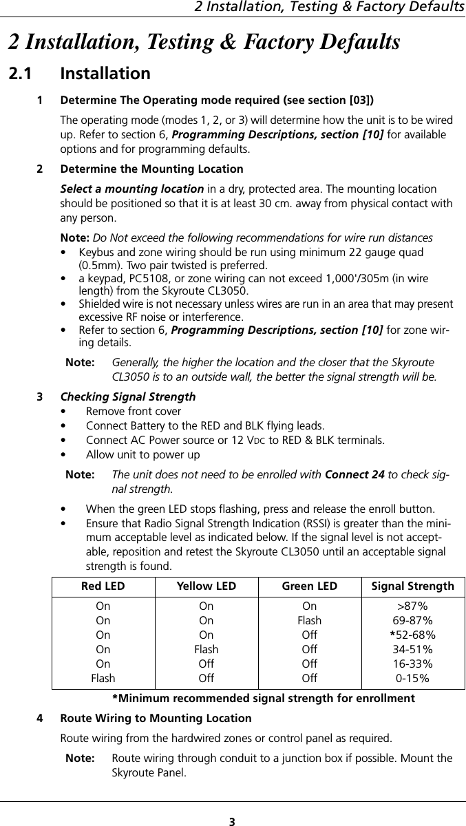 2 Installation, Testing &amp; Factory Defaults32 Installation, Testing &amp; Factory Defaults2.1 Installation1 Determine The Operating mode required (see section [03])The operating mode (modes 1, 2, or 3) will determine how the unit is to be wired up. Refer to section 6, Programming Descriptions, section [10] for available options and for programming defaults.2 Determine the Mounting LocationSelect a mounting location in a dry, protected area. The mounting location should be positioned so that it is at least 30 cm. away from physical contact with any person.Note: Do Not exceed the following recommendations for wire run distances• Keybus and zone wiring should be run using minimum 22 gauge quad (0.5mm). Two pair twisted is preferred. • a keypad, PC5108, or zone wiring can not exceed 1,000&apos;/305m (in wire length) from the Skyroute CL3050.• Shielded wire is not necessary unless wires are run in an area that may present excessive RF noise or interference.•Refer to section 6, Programming Descriptions, section [10] for zone wir-ing details.Note: Generally, the higher the location and the closer that the Skyroute CL3050 is to an outside wall, the better the signal strength will be.3Checking Signal Strength• Remove front cover• Connect Battery to the RED and BLK flying leads.• Connect AC Power source or 12 VDC to RED &amp; BLK terminals.• Allow unit to power upNote: The unit does not need to be enrolled with Connect 24 to check sig-nal strength.• When the green LED stops flashing, press and release the enroll button.• Ensure that Radio Signal Strength Indication (RSSI) is greater than the mini-mum acceptable level as indicated below. If the signal level is not accept-able, reposition and retest the Skyroute CL3050 until an acceptable signal strength is found.Red LED Yellow LED Green LED Signal StrengthOnOnOnOnOnFlashOnOnOnFlashOffOffOnFlashOffOffOffOff&gt;87%69-87%*52-68%34-51%16-33%0-15%*Minimum recommended signal strength for enrollment4 Route Wiring to Mounting LocationRoute wiring from the hardwired zones or control panel as required.   Note: Route wiring through conduit to a junction box if possible. Mount the Skyroute Panel.