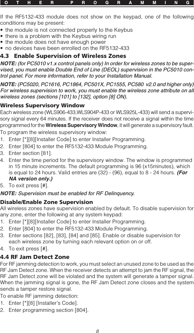 8If the RF5132-433 module does not show on the keypad, one of the followingconditions may be present:• the module is not connected properly to the Keybus• there is a problem with the Keybus wiring run• the module does not have enough power• no devices have been enrolled on the RF5132-4334.3 Enable Supervision of Wireless ZonesNOTE: (for PC5010 v1.x control panels only) In order for wireless zones to be super-vised, you must enable Double End of Line (DEOL) supervision in the PC5010 con-trol panel. For more information, refer to your Installation Manual.NOTE: (PC5020, PC1616, PC1864, PC501X, PC1555, PC580  v2.0 and higher only)For wireless supervision to work, you must enable the wireless zone attribute on allwireless zones (sections [101] to [132], option [8] ON).Wireless Supervisory WindowEach wireless zone (WLS906-433,WLS904P-433 or WLS925L-433) will send a supervi-sory signal every 64 minutes. If the receiver does not receive a signal within the timeprogrammed for the Wireless Supervisory Window, it will generate a supervisory fault.To program the wireless supervisory window:1. Enter [*][8][Installer Code] to enter Installer Programming.2. Enter [804] to enter the RF5132-433 Module Programming.3. Enter section [81].4. Enter the time period for the supervisory window. The window is programmedin 15 minute increments. The default programming is 96 (x15minutes), whichis equal to 24 hours. Valid entries are (32) - (96), equal to 8 - 24 hours. (ForNA version only.)5. To exit press [#].NOTE: Supervision must be enabled for RF Delinquency.Disable/Enable Zone SupervisionAll wireless zones have supervision enabled by default. To disable supervision forany zone, enter the following at any system keypad:1. Enter [*][8][Installer Code] to enter Installer Programming.2. Enter [804] to enter the RF5132-433 Module Programming.3. Enter sections [82], [83], [84] and [85]. Enable or disable supervision foreach wireless zone by turning each relevant option on or off.4. To exit press [#].4.4 RF Jam Detect ZoneFor RF jamming detection to work, you must select an unused zone to be used as theRF Jam Detect zone. When the receiver detects an attempt to jam the RF signal, theRF Jam Detect zone will be violated and the system will generate a tamper signal.When the jamming signal is gone, the RF Jam Detect zone closes and the systemsends a tamper restore signal.To enable RF jamming detection:1. Enter [*][8] [Installer’s Code].2. Enter programming section [804].O T H E R  P R O G R A M M I N G