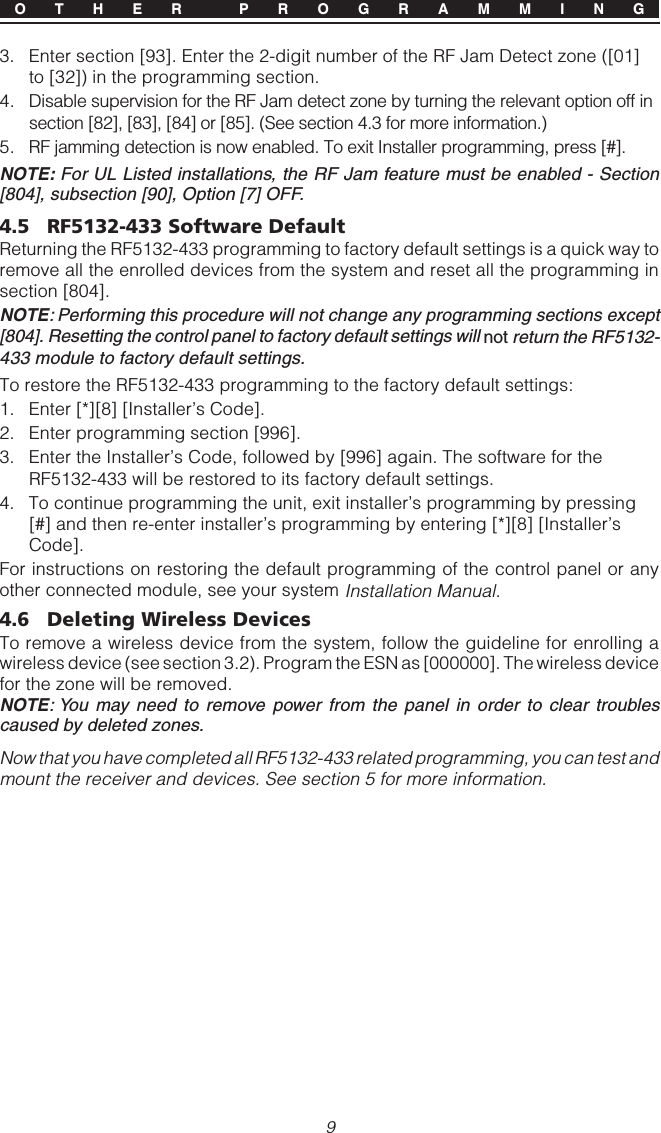 9O T H E R  P R O G R A M M I N G3. Enter section [93]. Enter the 2-digit number of the RF Jam Detect zone ([01]to [32]) in the programming section.4. Disable supervision for the RF Jam detect zone by turning the relevant option off insection [82], [83], [84] or [85]. (See section 4.3 for more information.)5. RF jamming detection is now enabled. To exit Installer programming, press [#].NOTE: For UL Listed installations, the RF Jam feature must be enabled - Section[804], subsection [90], Option [7] OFF.4.5 RF5132-433 Software DefaultReturning the RF5132-433 programming to factory default settings is a quick way toremove all the enrolled devices from the system and reset all the programming insection [804].NOTE: Performing this procedure will not change any programming sections except[804]. Resetting the control panel to factory default settings will not return the RF5132-433 module to factory default settings.To restore the RF5132-433 programming to the factory default settings:1. Enter [*][8] [Installer’s Code].2. Enter programming section [996].3. Enter the Installer’s Code, followed by [996] again. The software for theRF5132-433 will be restored to its factory default settings.4. To continue programming the unit, exit installer’s programming by pressing[#] and then re-enter installer’s programming by entering [*][8] [Installer’sCode].For instructions on restoring the default programming of the control panel or anyother connected module, see your system Installation Manual.4.6 Deleting Wireless DevicesTo remove a wireless device from the system, follow the guideline for enrolling awireless device (see section 3.2). Program the ESN as [000000]. The wireless devicefor the zone will be removed.NOTE: You may need to remove power from the panel in order to clear troublescaused by deleted zones.Now that you have completed all RF5132-433 related programming, you can test andmount the receiver and devices. See section 5 for more information.