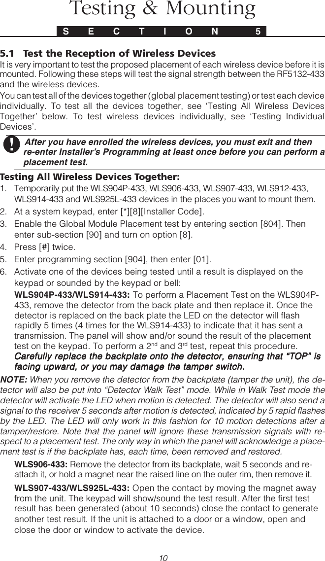 10Testing &amp; MountingS E C T I O N  55.1 Test the Reception of Wireless DevicesIt is very important to test the proposed placement of each wireless device before it ismounted. Following these steps will test the signal strength between the RF5132-433and the wireless devices.You can test all of the devices together (global placement testing) or test each deviceindividually. To test all the devices together, see ‘Testing All Wireless DevicesTogether’ below. To test wireless devices individually, see ‘Testing IndividualDevices’. After you have enrolled the wireless devices, you must exit and thenre-enter Installer’s Programming at least once before you can perform aplacement test.Testing All Wireless Devices Together:1. Temporarily put the WLS904P-433, WLS906-433, WLS907-433, WLS912-433,WLS914-433 and WLS925L-433 devices in the places you want to mount them.2. At a system keypad, enter [*][8][Installer Code].3. Enable the Global Module Placement test by entering section [804]. Thenenter sub-section [90] and turn on option [8].4. Press [#] twice.5. Enter programming section [904], then enter [01].6. Activate one of the devices being tested until a result is displayed on thekeypad or sounded by the keypad or bell:WLS904P-433/WLS914-433:     To perform a Placement Test on the WLS904P-433, remove the detector from the back plate and then replace it. Once thedetector is replaced on the back plate the LED on the detector will flashrapidly 5 times (4 times for the WLS914-433) to indicate that it has sent atransmission. The panel will show and/or sound the result of the placementtest on the keypad. To perform a 2nd and 3rd test, repeat this procedure.Carefully replace the backplate onto the detector, ensuring that “TOP” isCarefully replace the backplate onto the detector, ensuring that “TOP” isCarefully replace the backplate onto the detector, ensuring that “TOP” isCarefully replace the backplate onto the detector, ensuring that “TOP” isCarefully replace the backplate onto the detector, ensuring that “TOP” isfacing upward, or you may damage the tamper switch.facing upward, or you may damage the tamper switch.facing upward, or you may damage the tamper switch.facing upward, or you may damage the tamper switch.facing upward, or you may damage the tamper switch.NOTE: When you remove the detector from the backplate (tamper the unit), the de-tector will also be put into “Detector Walk Test” mode. While in Walk Test mode thedetector will activate the LED when motion is detected. The detector will also send asignal to the receiver 5 seconds after motion is detected, indicated by 5 rapid flashesby the LED. The LED will only work in this fashion for 10 motion detections after atamper/restore. Note that the panel will ignore these transmission signals with re-spect to a placement test. The only way in which the panel will acknowledge a place-ment test is if the backplate has, each time, been removed and restored.WLS906-433: Remove the detector from its backplate, wait 5 seconds and re-attach it, or hold a magnet near the raised line on the outer rim, then remove it.WLS907-433/WLS925L-433: Open the contact by moving the magnet awayfrom the unit. The keypad will show/sound the test result. After the first testresult has been generated (about 10 seconds) close the contact to generateanother test result. If the unit is attached to a door or a window, open andclose the door or window to activate the device.