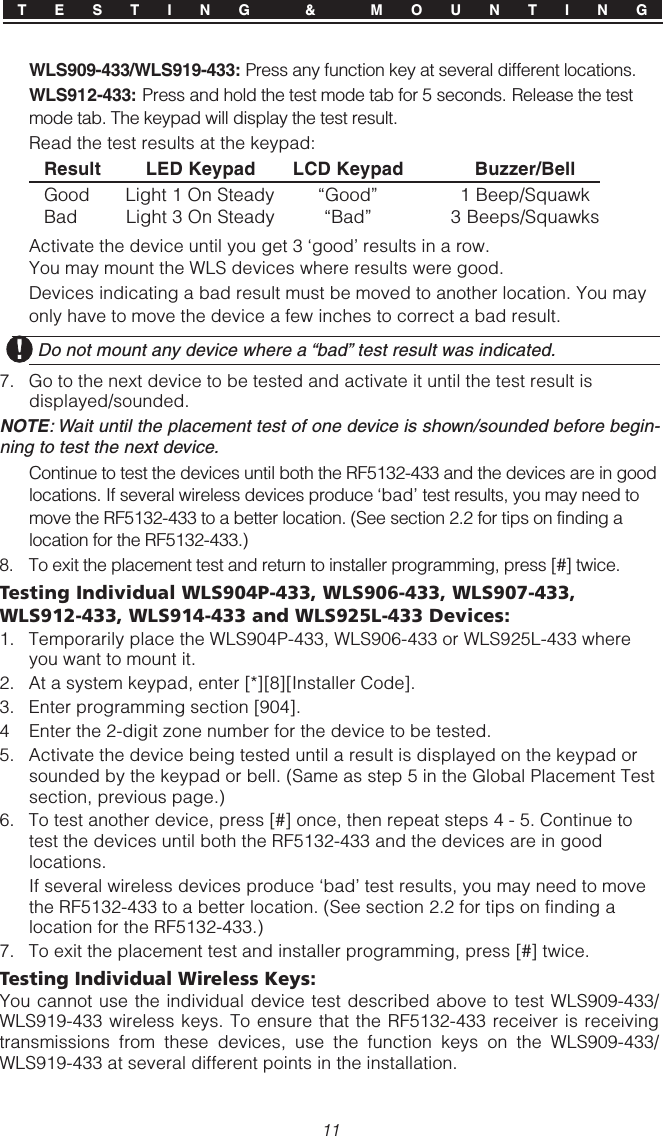 11WLS909-433/WLS919-433: Press any function key at several different locations.WLS912-433: Press and hold the test mode tab for 5 seconds. Release the testmode tab. The keypad will display the test result.Read the test results at the keypad:Result LED Keypad LCD Keypad Buzzer/BellGood Light 1 On Steady “Good” 1 Beep/SquawkBad Light 3 On Steady “Bad” 3 Beeps/SquawksActivate the device until you get 3 ‘good’ results in a row.You may mount the WLS devices where results were good.Devices indicating a bad result must be moved to another location. You mayonly have to move the device a few inches to correct a bad result.  Do not mount any device where a “bad” test result was indicated.7. Go to the next device to be tested and activate it until the test result isdisplayed/sounded.NOTE: Wait until the placement test of one device is shown/sounded before begin-ning to test the next device.Continue to test the devices until both the RF5132-433 and the devices are in goodlocations. If several wireless devices produce ‘bad’ test results, you may need tomove the RF5132-433 to a better location. (See section 2.2 for tips on finding alocation for the RF5132-433.)8. To exit the placement test and return to installer programming, press [#] twice.Testing Individual WLS904P-433, WLS906-433, WLS907-433,WLS912-433, WLS914-433 and WLS925L-433 Devices:1. Temporarily place the WLS904P-433, WLS906-433 or WLS925L-433 whereyou want to mount it.2. At a system keypad, enter [*][8][Installer Code].3. Enter programming section [904].4 Enter the 2-digit zone number for the device to be tested.5. Activate the device being tested until a result is displayed on the keypad orsounded by the keypad or bell. (Same as step 5 in the Global Placement Testsection, previous page.)6. To test another device, press [#] once, then repeat steps 4 - 5. Continue totest the devices until both the RF5132-433 and the devices are in goodlocations.If several wireless devices produce ‘bad’ test results, you may need to movethe RF5132-433 to a better location. (See section 2.2 for tips on finding alocation for the RF5132-433.)7. To exit the placement test and installer programming, press [#] twice.Testing Individual Wireless Keys:You cannot use the individual device test described above to test WLS909-433/WLS919-433 wireless keys. To ensure that the RF5132-433 receiver is receivingtransmissions from these devices, use the function keys on the WLS909-433/WLS919-433 at several different points in the installation.T E S T I N G  &amp;  M O U N T I N G