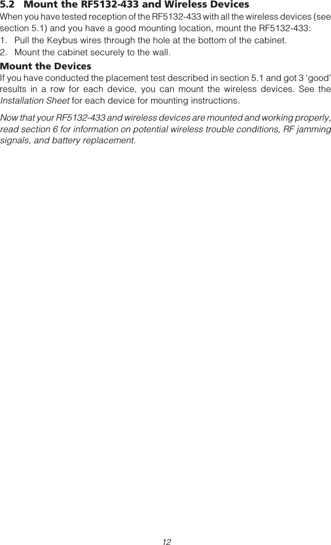 125.2 Mount the RF5132-433 and Wireless DevicesWhen you have tested reception of the RF5132-433 with all the wireless devices (seesection 5.1) and you have a good mounting location, mount the RF5132-433:1. Pull the Keybus wires through the hole at the bottom of the cabinet.2. Mount the cabinet securely to the wall.Mount the DevicesIf you have conducted the placement test described in section 5.1 and got 3 ‘good’results in a row for each device, you can mount the wireless devices. See theInstallation Sheet for each device for mounting instructions.Now that your RF5132-433 and wireless devices are mounted and working properly,read section 6 for information on potential wireless trouble conditions, RF jammingsignals, and battery replacement.