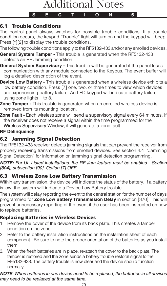 13Additional NotesS E C T I O N  66.1 Trouble ConditionsThe control panel always watches for possible trouble conditions. If a troublecondition occurs, the keypad “Trouble” light will turn on and the keypad will beep.Press [*][2] to display the trouble conditions.The following trouble conditions apply to the RF5132-433 and/or any enrolled devices.General System Tamper - This trouble is generated when the RF5132-433detects an RF Jamming condition.General System Supervisory - This trouble will be generated if the panel losescommunication with any module connected to the Keybus. The event buffer willlog a detailed description of the event.Device Low Battery - This trouble is generated when a wireless device exhibits alow battery condition. Press [7] one, two, or three times to view which devicesare experiencing battery failure. An LED keypad will indicate battery failureusing zone lights 1 to 8.Zone Tamper - This trouble is generated when an enrolled wireless device isremoved from its mounting location.Zone Fault - Each wireless zone will send a supervisory signal every 64 minutes. Ifthe receiver does not receive a signal within the time programmed for theWireless Supervisory Window, it will generate a zone fault.RF Delinquency6.2 Jamming Signal DetectionThe RF5132-433 receiver detects jamming signals that can prevent the receiver fromproperly receiving transmissions from enrolled devices. See section 4.4  “JammingSignal Detection” for information on jamming signal detection programming.NOTE: For UL Listed installations, the RF Jam feature must be enabled - Section[804], subsection [90], Option [7] OFF.6.3 Wireless Zone Low Battery TransmissionWithin any transmission, the device will indicate the status of the battery. If a batteryis low, the system will indicate a Device Low Battery trouble.The system will delay reporting the event to the central station for the number of daysprogrammed for Zone Low Battery Transmission Delay in section [370]. This willprevent unnecessary reporting of the event if the user has been instructed on howto replace batteries.Replacing Batteries in Wireless Devices1. Remove the cover of the device from its back plate. This creates a tampercondition on the zone.2. Refer to the battery installation instructions on the installation sheet of eachcomponent.  Be sure to note the proper orientation of the batteries as you installthem.3. When the fresh batteries are in place, re-attach the cover to the back plate. Thetamper is restored and the zone sends a battery trouble restoral signal to theRF5132-433. The battery trouble is now clear and the device should functionnormally.NOTE: When batteries in one device need to be replaced, the batteries in all devicesmay need to be replaced at the same time.