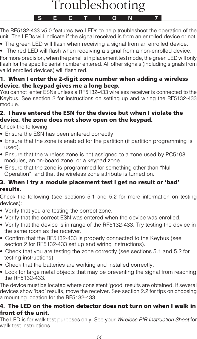 14TroubleshootingThe RF5132-433 v5.0 features two LEDs to help troubleshoot the operation of theunit. The LEDs will indicate if the signal received is from an enrolled device or not.• The green LED will flash when receiving a signal from an enrolled device.•  The red LED will flash when receiving a signal from a non-enrolled device.For more precision, when the panel is in placement test mode, the green LED will onlyflash for the specific serial number entered. All other signals (including signals fromvalid enrolled devices) will flash red.1.  When I enter the 2-digit zone number when adding a wirelessdevice, the keypad gives me a long beep.You cannot  enter ESNs unless a RF5132-433 wireless receiver is connected to theKeybus. See section 2 for instructions on setting up and wiring the RF5132-433module.2.  I have entered the ESN for the device but when I violate thedevice, the zone does not show open on the keypad.Check the following:• Ensure the ESN has been entered correctly• Ensure that the zone is enabled for the partition (if partition programming isused).• Ensure that the wireless zone is not assigned to a zone used by PC5108modules, an on-board zone, or a keypad zone.• Ensure that the zone is programmed for something other than “NullOperation”, and that the wireless zone attribute is turned on.3.  When I try a module placement test I get no result or ‘bad’results.Check the following (see sections 5.1 and 5.2 for more information on testingdevices):• Verify that you are testing the correct zone.• Verify that the correct ESN was entered when the device was enrolled.• Verify that the device is in range of the RF5132-433. Try testing the device inthe same room as the receiver.• Confirm that the RF5132-433 is properly connected to the Keybus (seesection 2 for RF5132-433 set up and wiring instructions).• Check that you are testing the zone correctly (see sections 5.1 and 5.2 fortesting instructions).• Check that the batteries are working and installed correctly.• Look for large metal objects that may be preventing the signal from reachingthe RF5132-433.The device must be located where consistent ‘good’ results are obtained. If severaldevices show ‘bad’ results, move the receiver. See section 2.2 for tips on choosinga mounting location for the RF5132-433.4.  The LED on the motion detector does not turn on when I walk infront of the unit.The LED is for walk test purposes only. See your Wireless PIR Instruction Sheet forwalk test instructions.S E C T I O N  7