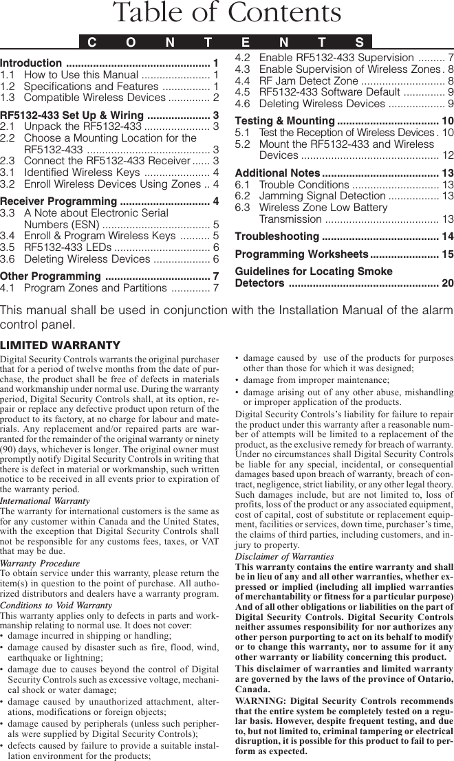 Introduction ................................................ 11.1 How to Use this Manual ....................... 11.2 Specifications and Features ................ 11.3 Compatible Wireless Devices .............. 2RF5132-433 Set Up &amp; Wiring ..................... 32.1 Unpack the RF5132-433 ...................... 32.2 Choose a Mounting Location for theRF5132-433 ......................................... 32.3 Connect the RF5132-433 Receiver ...... 33.1 Identified Wireless Keys ...................... 43.2 Enroll Wireless Devices Using Zones .. 4Receiver Programming .............................. 43.3 A Note about Electronic SerialNumbers (ESN) .................................... 53.4 Enroll &amp; Program Wireless Keys .......... 53.5 RF5132-433 LEDs ................................ 63.6 Deleting Wireless Devices ................... 6Other Programming ................................... 74.1 Program Zones and Partitions ............. 7Table of ContentsC O N T E N T S4.2 Enable RF5132-433 Supervision ......... 74.3 Enable Supervision of Wireless Zones. 84.4 RF Jam Detect Zone ............................ 84.5 RF5132-433 Software Default .............. 94.6 Deleting Wireless Devices ................... 9Testing &amp; Mounting .................................. 105.1 Test the Reception of Wireless Devices . 105.2 Mount the RF5132-433 and WirelessDevices .............................................. 12Additional Notes ....................................... 136.1 Trouble Conditions ............................. 136.2 Jamming Signal Detection ................. 136.3 Wireless Zone Low BatteryTransmission ...................................... 13Troubleshooting ....................................... 14Programming Worksheets....................... 15Guidelines for Locating SmokeDetectors .................................................. 20This manual shall be used in conjunction with the Installation Manual of the alarmcontrol panel.LIMITED WARRANTYDigital Security Controls warrants the original purchaserthat for a period of twelve months from the date of pur-chase, the product shall be free of defects in materialsand workmanship under normal use. During the warrantyperiod, Digital Security Controls shall, at its option, re-pair or replace any defective product upon return of theproduct to its factory, at no charge for labour and mate-rials. Any replacement and/or repaired parts are war-ranted for the remainder of the original warranty or ninety(90) days, whichever is longer. The original owner mustpromptly notify Digital Security Controls in writing thatthere is defect in material or workmanship, such writtennotice to be received in all events prior to expiration ofthe warranty period.International WarrantyThe warranty for international customers is the same asfor any customer within Canada and the United States,with the exception that Digital Security Controls shallnot be responsible for any customs fees, taxes, or VATthat may be due.Warranty ProcedureTo obtain service under this warranty, please return theitem(s) in question to the point of purchase. All autho-rized distributors and dealers have a warranty program.Conditions to Void WarrantyThis warranty applies only to defects in parts and work-manship relating to normal use. It does not cover:• damage incurred in shipping or handling;• damage caused by disaster such as fire, flood, wind,earthquake or lightning;• damage due to causes beyond the control of DigitalSecurity Controls such as excessive voltage, mechani-cal shock or water damage;• damage caused by unauthorized attachment, alter-ations, modifications or foreign objects;• damage caused by peripherals (unless such peripher-als were supplied by Digital Security Controls);• defects caused by failure to provide a suitable instal-lation environment for the products;• damage caused by  use of the products for purposesother than those for which it was designed;• damage from improper maintenance;• damage arising out of any other abuse, mishandlingor improper application of the products.Digital Security Controls’s liability for failure to repairthe product under this warranty after a reasonable num-ber of attempts will be limited to a replacement of theproduct, as the exclusive remedy for breach of warranty.Under no circumstances shall Digital Security Controlsbe liable for any special, incidental, or consequentialdamages based upon breach of warranty, breach of con-tract, negligence, strict liability, or any other legal theory.Such damages include, but are not limited to, loss ofprofits, loss of the product or any associated equipment,cost of capital, cost of substitute or replacement equip-ment, facilities or services, down time, purchaser’s time,the claims of third parties, including customers, and in-jury to property.Disclaimer of WarrantiesThis warranty contains the entire warranty and shallbe in lieu of any and all other warranties, whether ex-pressed or implied (including all implied warrantiesof merchantability or fitness for a particular purpose)And of all other obligations or liabilities on the part ofDigital Security Controls. Digital Security Controlsneither assumes responsibility for nor authorizes anyother person purporting to act on its behalf to modifyor to change this warranty, nor to assume for it anyother warranty or liability concerning this product.This disclaimer of warranties and limited warrantyare governed by the laws of the province of Ontario,Canada.WARNING: Digital Security Controls recommendsthat the entire system be completely tested on a regu-lar basis. However, despite frequent testing, and dueto, but not limited to, criminal tampering or electricaldisruption, it is possible for this product to fail to per-form as expected.