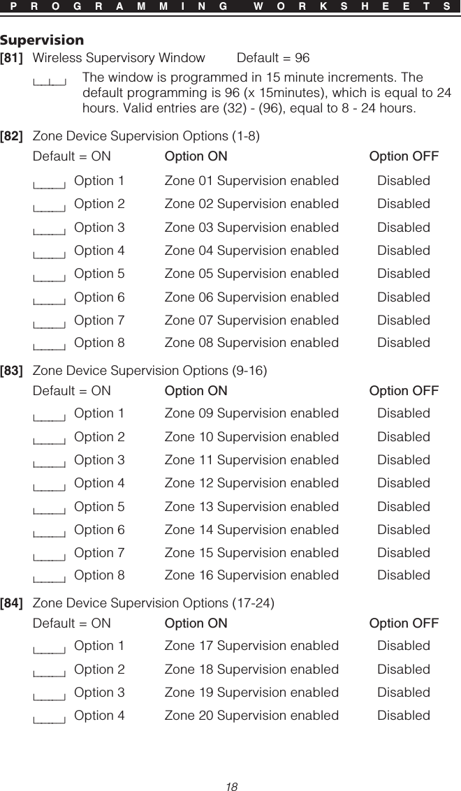 18P R O G R A M M I N G  W O R K S H E E T SSupervision[81] Wireless Supervisory Window               Default = 96l____l____lThe window is programmed in 15 minute increments. Thedefault programming is 96 (x 15minutes), which is equal to 24hours. Valid entries are (32) - (96), equal to 8 - 24 hours.[82] Zone Device Supervision Options (1-8)Default = ON Option ON Option OFFl________lOption 1 Zone 01 Supervision enabled Disabledl________lOption 2 Zone 02 Supervision enabled Disabledl________lOption 3 Zone 03 Supervision enabled Disabledl________lOption 4 Zone 04 Supervision enabled Disabledl________lOption 5 Zone 05 Supervision enabled Disabledl________lOption 6 Zone 06 Supervision enabled Disabledl________lOption 7 Zone 07 Supervision enabled Disabledl________lOption 8 Zone 08 Supervision enabled Disabled[83] Zone Device Supervision Options (9-16)Default = ON Option ON Option OFFl________lOption 1 Zone 09 Supervision enabled Disabledl________lOption 2 Zone 10 Supervision enabled Disabledl________lOption 3 Zone 11 Supervision enabled Disabledl________lOption 4 Zone 12 Supervision enabled Disabledl________lOption 5 Zone 13 Supervision enabled Disabledl________lOption 6 Zone 14 Supervision enabled Disabledl________lOption 7 Zone 15 Supervision enabled Disabledl________lOption 8 Zone 16 Supervision enabled Disabled[84] Zone Device Supervision Options (17-24)Default = ON Option ON Option OFFl________lOption 1 Zone 17 Supervision enabled Disabledl________lOption 2 Zone 18 Supervision enabled Disabledl________lOption 3 Zone 19 Supervision enabled Disabledl________lOption 4 Zone 20 Supervision enabled Disabled