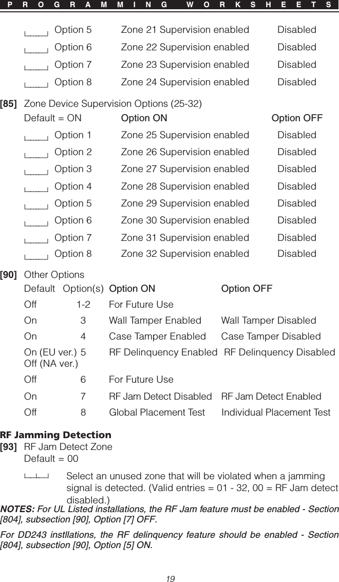 19P R O G R A M M I N G  W O R K S H E E T Sl________lOption 5 Zone 21 Supervision enabled Disabledl________lOption 6 Zone 22 Supervision enabled Disabledl________lOption 7 Zone 23 Supervision enabled Disabledl________lOption 8 Zone 24 Supervision enabled Disabled[85] Zone Device Supervision Options (25-32)Default = ON Option ON Option OFFl________lOption 1 Zone 25 Supervision enabled Disabledl________lOption 2 Zone 26 Supervision enabled Disabledl________lOption 3 Zone 27 Supervision enabled Disabledl________lOption 4 Zone 28 Supervision enabled Disabledl________lOption 5 Zone 29 Supervision enabled Disabledl________lOption 6 Zone 30 Supervision enabled Disabledl________lOption 7 Zone 31 Supervision enabled Disabledl________lOption 8 Zone 32 Supervision enabled Disabled[90] Other OptionsDefault Option(s) Option ON Option OFFOff 1-2 For Future UseOn 3 Wall Tamper Enabled Wall Tamper DisabledOn 4 Case Tamper Enabled Case Tamper DisabledOn (EU ver.) 5 RF Delinquency Enabled  RF Delinquency DisabledOff (NA ver.)Off 6 For Future UseOn 7 RF Jam Detect Disabled RF Jam Detect EnabledOff 8 Global Placement Test Individual Placement TestRF Jamming Detection[93] RF Jam Detect ZoneDefault = 00l____l____lSelect an unused zone that will be violated when a jammingsignal is detected. (Valid entries = 01 - 32, 00 = RF Jam detectdisabled.)NOTES: For UL Listed installations, the RF Jam feature must be enabled - Section[804], subsection [90], Option [7] OFF.For DD243 instllations, the RF delinquency feature should be enabled - Section[804], subsection [90], Option [5] ON.