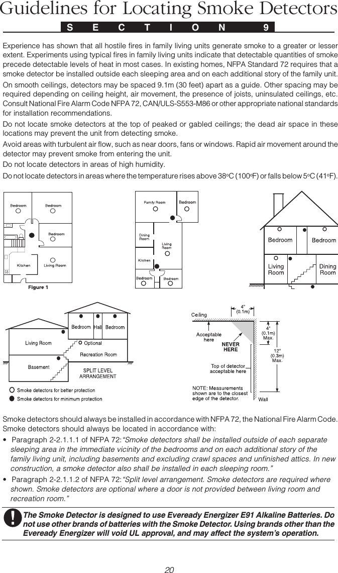 20A P P E N D I X  AGuidelines for Locating Smoke DetectorsExperience has shown that all hostile fires in family living units generate smoke to a greater or lesserextent. Experiments using typical fires in family living units indicate that detectable quantities of smokeprecede detectable levels of heat in most cases. In existing homes, NFPA Standard 72 requires that asmoke detector be installed outside each sleeping area and on each additional story of the family unit.On smooth ceilings, detectors may be spaced 9.1m (30 feet) apart as a guide. Other spacing may berequired depending on ceiling height, air movement, the presence of joists, uninsulated ceilings, etc.Consult National Fire Alarm Code NFPA 72, CAN/ULS-S553-M86 or other appropriate national standardsfor installation recommendations.Do not locate smoke detectors at the top of peaked or gabled ceilings; the dead air space in theselocations may prevent the unit from detecting smoke.Avoid areas with turbulent air flow, such as near doors, fans or windows. Rapid air movement around thedetector may prevent smoke from entering the unit.Do not locate detectors in areas of high humidity.Do not locate detectors in areas where the temperature rises above 38oC (100oF) or falls below 5oC (41oF).Smoke detectors should always be installed in accordance with NFPA 72, the National Fire Alarm Code.Smoke detectors should always be located in accordance with:• Paragraph 2-2.1.1.1 of NFPA 72:“Smoke detectors shall be installed outside of each separatesleeping area in the immediate vicinity of the bedrooms and on each additional story of thefamily living unit, including basements and excluding crawl spaces and unfinished attics. In newconstruction, a smoke detector also shall be installed in each sleeping room.”• Paragraph 2-2.1.1.2 of NFPA 72:“Split level arrangement. Smoke detectors are required whereshown. Smoke detectors are optional where a door is not provided between living room andrecreation room.”The Smoke Detector is designed to use Eveready Energizer E91 Alkaline Batteries. Donot use other brands of batteries with the Smoke Detector. Using brands other than theEveready Energizer will void UL approval, and may affect the system’s operation.S E C T I O N  9