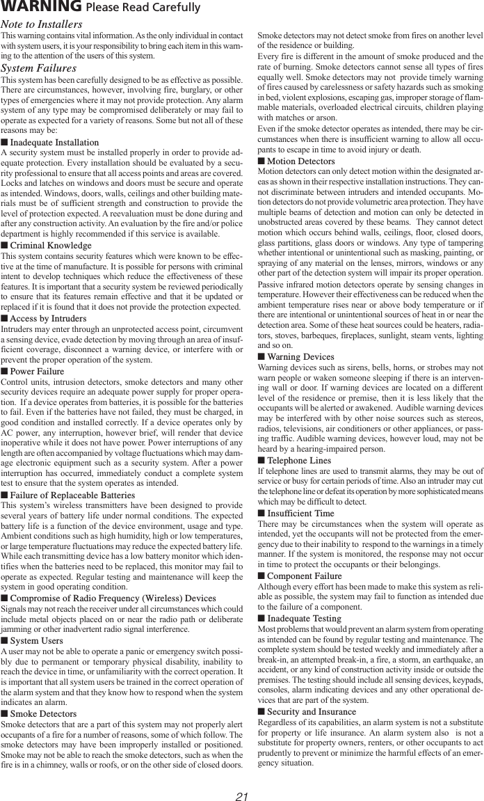 21WARNING Please Read CarefullyNote to InstallersThis warning contains vital information. As the only individual in contactwith system users, it is your responsibility to bring each item in this warn-ing to the attention of the users of this system.System FailuresThis system has been carefully designed to be as effective as possible.There are circumstances, however, involving fire, burglary, or othertypes of emergencies where it may not provide protection. Any alarmsystem of any type may be compromised deliberately or may fail tooperate as expected for a variety of reasons. Some but not all of thesereasons may be:■ Inadequate InstallationA security system must be installed properly in order to provide ad-equate protection. Every installation should be evaluated by a secu-rity professional to ensure that all access points and areas are covered.Locks and latches on windows and doors must be secure and operateas intended. Windows, doors, walls, ceilings and other building mate-rials must be of sufficient strength and construction to provide thelevel of protection expected. A reevaluation must be done during andafter any construction activity. An evaluation by the fire and/or policedepartment is highly recommended if this service is available.■ Criminal KnowledgeThis system contains security features which were known to be effec-tive at the time of manufacture. It is possible for persons with criminalintent to develop techniques which reduce the effectiveness of thesefeatures. It is important that a security system be reviewed periodicallyto ensure that its features remain effective and that it be updated orreplaced if it is found that it does not provide the protection expected.■ Access by IntrudersIntruders may enter through an unprotected access point, circumventa sensing device, evade detection by moving through an area of insuf-ficient coverage, disconnect a warning device, or interfere with orprevent the proper operation of the system.■ Power FailureControl units, intrusion detectors, smoke detectors and many othersecurity devices require an adequate power supply for proper opera-tion.  If a device operates from batteries, it is possible for the batteriesto fail. Even if the batteries have not failed, they must be charged, ingood condition and installed correctly. If a device operates only byAC power, any interruption, however brief, will render that deviceinoperative while it does not have power. Power interruptions of anylength are often accompanied by voltage fluctuations which may dam-age electronic equipment such as a security system. After a powerinterruption has occurred, immediately conduct a complete systemtest to ensure that the system operates as intended.■ Failure of Replaceable BatteriesThis system’s wireless transmitters have been designed to provideseveral years of battery life under normal conditions. The expectedbattery life is a function of the device environment, usage and type.Ambient conditions such as high humidity, high or low temperatures,or large temperature fluctuations may reduce the expected battery life.While each transmitting device has a low battery monitor which iden-tifies when the batteries need to be replaced, this monitor may fail tooperate as expected. Regular testing and maintenance will keep thesystem in good operating condition.■ Compromise of Radio Frequency (Wireless) DevicesSignals may not reach the receiver under all circumstances which couldinclude metal objects placed on or near the radio path or deliberatejamming or other inadvertent radio signal interference.■ System UsersA user may not be able to operate a panic or emergency switch possi-bly due to permanent or temporary physical disability, inability toreach the device in time, or unfamiliarity with the correct operation. Itis important that all system users be trained in the correct operation ofthe alarm system and that they know how to respond when the systemindicates an alarm.■ Smoke DetectorsSmoke detectors that are a part of this system may not properly alertoccupants of a fire for a number of reasons, some of which follow. Thesmoke detectors may have been improperly installed or positioned.Smoke may not be able to reach the smoke detectors, such as when thefire is in a chimney, walls or roofs, or on the other side of closed doors.Smoke detectors may not detect smoke from fires on another levelof the residence or building.Every fire is different in the amount of smoke produced and therate of burning. Smoke detectors cannot sense all types of firesequally well. Smoke detectors may not  provide timely warningof fires caused by carelessness or safety hazards such as smokingin bed, violent explosions, escaping gas, improper storage of flam-mable materials, overloaded electrical circuits, children playingwith matches or arson.Even if the smoke detector operates as intended, there may be cir-cumstances when there is insufficient warning to allow all occu-pants to escape in time to avoid injury or death.■ Motion DetectorsMotion detectors can only detect motion within the designated ar-eas as shown in their respective installation instructions. They can-not discriminate between intruders and intended occupants. Mo-tion detectors do not provide volumetric area protection. They havemultiple beams of detection and motion can only be detected inunobstructed areas covered by these beams.  They cannot detectmotion which occurs behind walls, ceilings, floor, closed doors,glass partitions, glass doors or windows. Any type of tamperingwhether intentional or unintentional such as masking, painting, orspraying of any material on the lenses, mirrors, windows or anyother part of the detection system will impair its proper operation.Passive infrared motion detectors operate by sensing changes intemperature. However their effectiveness can be reduced when theambient temperature rises near or above body temperature or ifthere are intentional or unintentional sources of heat in or near thedetection area. Some of these heat sources could be heaters, radia-tors, stoves, barbeques, fireplaces, sunlight, steam vents, lightingand so on.■ Warning DevicesWarning devices such as sirens, bells, horns, or strobes may notwarn people or waken someone sleeping if there is an interven-ing wall or door. If warning devices are located on a differentlevel of the residence or premise, then it is less likely that theoccupants will be alerted or awakened.  Audible warning devicesmay be interfered with by other noise sources such as stereos,radios, televisions, air conditioners or other appliances, or pass-ing traffic. Audible warning devices, however loud, may not beheard by a hearing-impaired person.■ Telephone LinesIf telephone lines are used to transmit alarms, they may be out ofservice or busy for certain periods of time. Also an intruder may cutthe telephone line or defeat its operation by more sophisticated meanswhich may be difficult to detect.■ Insufficient TimeThere may be circumstances when the system will operate asintended, yet the occupants will not be protected from the emer-gency due to their inability to  respond to the warnings in a timelymanner. If the system is monitored, the response may not occurin time to protect the occupants or their belongings.■ Component FailureAlthough every effort has been made to make this system as reli-able as possible, the system may fail to function as intended dueto the failure of a component.■ Inadequate TestingMost problems that would prevent an alarm system from operatingas intended can be found by regular testing and maintenance. Thecomplete system should be tested weekly and immediately after abreak-in, an attempted break-in, a fire, a storm, an earthquake, anaccident, or any kind of construction activity inside or outside thepremises. The testing should include all sensing devices, keypads,consoles, alarm indicating devices and any other operational de-vices that are part of the system.■ Security and InsuranceRegardless of its capabilities, an alarm system is not a substitutefor property or life insurance. An alarm system also  is not asubstitute for property owners, renters, or other occupants to actprudently to prevent or minimize the harmful effects of an emer-gency situation.