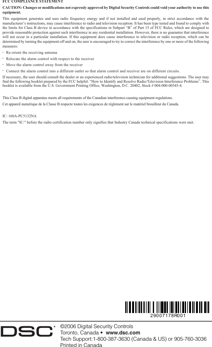 ©2006 Digital Security ControlsToronto, Canada •  www.dsc.comTech Support:1-800-387-3630 (Canada &amp; US) or 905-760-3036Printed in Canada29007178R001FCC COMPLIANCE STATEMENTCAUTION: Changes or modifications not expressly approved by Digital Security Controls could void your authority to use thisequipment.This equipment generates and uses radio frequency energy and if not installed and used properly, in strict accordance with themanufacturer’s instructions, may cause interference to radio and television reception. It has been type tested and found to comply withthe limits for Class B device in accordance with the specifications in Subpart “B” of Part 15 of FCC Rules, which are designed toprovide reasonable protection against such interference in any residential installation. However, there is no guarantee that interferencewill not occur in a particular installation. If this equipment does cause interference to television or radio reception, which can bedetermined by turning the equipment off and on, the user is encouraged to try to correct the interference by one or more of the followingmeasures:•Re-orient the receiving antenna•Relocate the alarm control with respect to the receiver•Move the alarm control away from the receiver•Connect the alarm control into a different outlet so that alarm control and receiver are on different circuits.If necessary, the user should consult the dealer or an experienced radio/television technician for additional suggestions. The user mayfind the following booklet prepared by the FCC helpful: “How to Identify and Resolve Radio/Television Interference Problems”. Thisbooklet is available from the U.S. Government Printing Office, Washington, D.C. 20402, Stock # 004-000-00345-4.This Class B digital apparatus meets all requirements of the Canadian interference-causing equipment regulations.Cet appareil numérique de la Classe B respecte toutes les exigences de règlement sur le matériel brouilleur du Canada.IC: 160A-PC5132NAThe term &quot;IC:&quot; before the radio certification number only signifies that Industry Canada technical specifications were met.