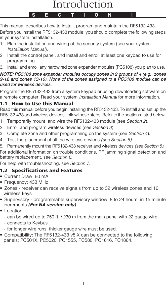 1This manual describes how to install, program and maintain the RF5132-433.Before you install the RF5132-433 module, you should complete the following stepsin your system installation:1. Plan the installation and wiring of the security system (see your systemInstallation Manual).2. Install the control panel, and install and enroll at least one keypad to use forprogramming.3. Install and enroll any hardwired zone expander modules (PC5108) you plan to use.NOTE: PC5108 zone expander modules occupy zones in 2 groups of 4 (e.g., zones9-12 and zones 13-16). None of the zones assigned to a PC5108 module can beused for wireless devices.Program the RF5132-433 from a system keypad or using downloading software ona remote computer. Read your system Installation Manual for more information.1.1 How to Use this ManualRead this manual before you begin installing the RF5132-433. To install and set up theRF5132-433 and wireless devices, follow these steps. Refer to the sections listed below.1. Temporarily mount  and wire the RF5132-433 module (see Section 2).2. Enroll and program wireless devices (see Section 3).3. Complete zone and other programming on the system (see Section 4).4. Test the placement of all the wireless devices (see Section 5).5. Permanently mount the RF5132-433 receiver and wireless devices (see Section 5).For additional information on trouble conditions, RF jamming signal detection andbattery replacement, see Section 6.For help with troubleshooting, see Section 7.1.2 Specifications and Features• Current Draw: 80 mA• Frequency: 433 MHz• Zones - receiver can receive signals from up to 32 wireless zones and 16wireless keys• Supervisory - programmable supervisory window, 8 to 24 hours, in 15 minuteincrements (For NA version only)• Location- can be wired up to 750 ft. / 230 m from the main panel with 22 gauge wire- connects to Keybus- for longer wire runs, thicker gauge wire must be used.• Compatibility: The RF5132-433 v5.X can be connected to the followingpanels: PC501X, PC5020, PC1555, PC580, PC1616, PC1864.S E C T I O N  1Introduction