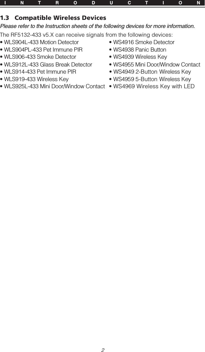 21.3 Compatible Wireless DevicesPlease refer to the Instruction sheets of the following devices for more information.The RF5132-433 v5.X can receive signals from the following devices:• WLS904L-433 Motion Detector • WS4916 Smoke Detector• WLS904PL-433 Pet Immune PIR • WS4938 Panic Button• WLS906-433 Smoke Detector • WS4939 Wireless Key• WLS912L-433 Glass Break Detector • WS4955 Mini Door/Window Contact• WLS914-433 Pet Immune PIR • WS4949 2-Button Wireless Key• WLS919-433 Wireless Key • WS4959 5-Button Wireless Key• WLS925L-433 Mini Door/Window Contact • WS4969 Wireless Key with LEDI N T R O D U C T I O N