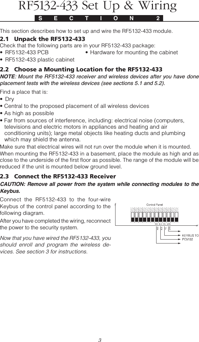 3S E C T I O N  2This section describes how to set up and wire the RF5132-433 module.2.1 Unpack the RF5132-433Check that the following parts are in your RF5132-433 package:• RF5132-433 PCB • Hardware for mounting the cabinet• RF5132-433 plastic cabinet2.2 Choose a Mounting Location for the RF5132-433NOTE: Mount the RF5132-433 receiver and wireless devices after you have doneplacement tests with the wireless devices (see sections 5.1 and 5.2).Find a place that is:• Dry• Central to the proposed placement of all wireless devices• As high as possible• Far from sources of interference, including: electrical noise (computers,televisions and electric motors in appliances and heating and airconditioning units); large metal objects like heating ducts and plumbingwhich may shield the antenna.Make sure that electrical wires will not run over the module when it is mounted.When mounting the RF5132-433 in a basement, place the module as high and asclose to the underside of the first floor as possible. The range of the module will bereduced if the unit is mounted below ground level.2.3 Connect the RF5132-433 Receiver CAUTION: Remove all power from the system while connecting modules to theKeybus.Connect the RF5132-433 to the four-wireKeybus of the control panel according to thefollowing diagram.After you have completed the wiring, reconnectthe power to the security system.Now that you have wired the RF5132-433, youshould enroll and program the wireless de-vices. See section 3 for instructions.RF5132-433 Set Up &amp; Wiring