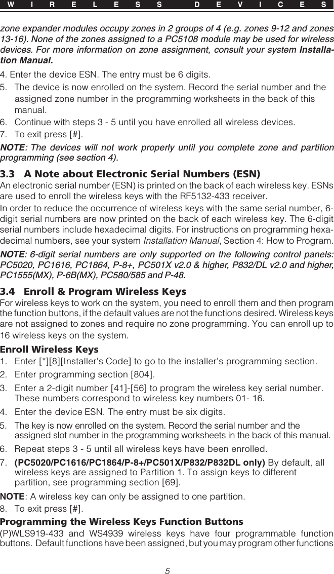 5zone expander modules occupy zones in 2 groups of 4 (e.g. zones 9-12 and zones13-16). None of the zones assigned to a PC5108 module may be used for wirelessdevices. For more information on zone assignment, consult your system Installa-tion Manual.4. Enter the device ESN. The entry must be 6 digits.5. The device is now enrolled on the system. Record the serial number and theassigned zone number in the programming worksheets in the back of thismanual.6. Continue with steps 3 - 5 until you have enrolled all wireless devices.7. To exit press [#].NOTE: The devices will not work properly until you complete zone and partitionprogramming (see section 4).3.3 A Note about Electronic Serial Numbers (ESN)An electronic serial number (ESN) is printed on the back of each wireless key. ESNsare used to enroll the wireless keys with the RF5132-433 receiver.In order to reduce the occurrence of wireless keys with the same serial number, 6-digit serial numbers are now printed on the back of each wireless key. The 6-digitserial numbers include hexadecimal digits. For instructions on programming hexa-decimal numbers, see your system Installation Manual, Section 4: How to Program.NOTE: 6-digit serial numbers are only supported on the following control panels:PC5020, PC1616, PC1864, P-8+, PC501X v2.0 &amp; higher, P832/DL v2.0 and higher,PC1555(MX), P-6B(MX), PC580/585 and P-48.3.4 Enroll &amp; Program Wireless KeysFor wireless keys to work on the system, you need to enroll them and then programthe function buttons, if the default values are not the functions desired. Wireless keysare not assigned to zones and require no zone programming. You can enroll up to16 wireless keys on the system.Enroll Wireless Keys1. Enter [*][8][Installer’s Code] to go to the installer’s programming section.2. Enter programming section [804].3. Enter a 2-digit number [41]-[56] to program the wireless key serial number.These numbers correspond to wireless key numbers 01- 16.4. Enter the device ESN. The entry must be six digits.5. The key is now enrolled on the system. Record the serial number and theassigned slot number in the programming worksheets in the back of this manual.6. Repeat steps 3 - 5 until all wireless keys have been enrolled.7. (PC5020/PC1616/PC1864/P-8+/PC501X/P832/P832DL only) By default, allwireless keys are assigned to Partition 1. To assign keys to differentpartition, see programming section [69].NOTE: A wireless key can only be assigned to one partition.8. To exit press [#].Programming the Wireless Keys Function Buttons(P)WLS919-433 and WS4939 wireless keys have four programmable functionbuttons.  Default functions have been assigned, but you may program other functionsW I R E L E S S  D E V I C E S