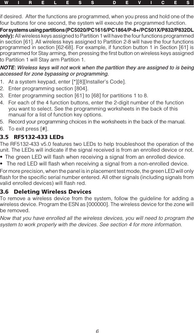 6if desired.  After the functions are programmed, when you press and hold one of thefour buttons for one second, the system will execute the programmed function.For systems using partitions (PC5020/PC1616/PC1864/P-8+/PC501X/P832/P832DLonly): All wireless keys assigned to Partition 1 will have the four functions programmedin section [61]. All wireless keys assigned to Partition 2-8 will have the four functionsprogrammed in section [62-68]. For example, if function button 1 in Section [61] isprogrammed for Stay arming, then pressing the first button on wireless keys assignedto Partition 1 will Stay arm Partition 1.NOTE: Wireless keys will not work when the partition they are assigned to is beingaccessed for zone bypassing or programming.1. At a system keypad, enter [*][8][Installer’s Code].2. Enter programming section [804].3. Enter programming section [61] to [68] for partitions 1 to 8.4. For each of the 4 function buttons, enter the 2-digit number of the functionyou want to select. See the programming worksheets in the back of thismanual for a list of function key options.5. Record your programming choices in the worksheets in the back of the manual.6. To exit press [#].3.5 RF5132-433 LEDsThe RF5132-433 v5.0 features two LEDs to help troubleshoot the operation of theunit. The LEDs will indicate if the signal received is from an enrolled device or not.• The green LED will flash when receiving a signal from an enrolled device.•  The red LED will flash when receiving a signal from a non-enrolled device.For more precision, when the panel is in placement test mode, the green LED will onlyflash for the specific serial number entered. All other signals (including signals fromvalid enrolled devices) will flash red.3.6 Deleting Wireless DevicesTo remove a wireless device from the system, follow the guideline for adding awireless device. Program the ESN as [000000]. The wireless device for the zone willbe removed.Now that you have enrolled all the wireless devices, you will need to program thesystem to work properly with the devices. See section 4 for more information.W I R E L E S S  D E V I C E S