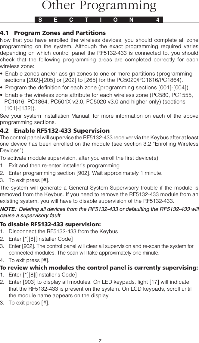 74.1 Program Zones and PartitionsNow that you have enrolled the wireless devices, you should complete all zoneprogramming on the system. Although the exact programming required variesdepending on which control panel the RF5132-433 is connected to, you shouldcheck that the following programming areas are completed correctly for eachwireless zone:• Enable zones and/or assign zones to one or more partitions (programmingsections [202]-[205] or [202] to [265] for the PC5020/PC1616/PC1864).• Program the definition for each zone (programming sections [001]-[004]).• Enable the wireless zone attribute for each wireless zone (PC580, PC1555,PC1616, PC1864, PC501X v2.0, PC5020 v3.0 and higher only) (sections[101]-[132]).See your system Installation Manual, for more information on each of the aboveprogramming sections.4.2 Enable RF5132-433 SupervisionThe control panel will supervise the RF5132-433 receiver via the Keybus after at leastone device has been enrolled on the module (see section 3.2 “Enrolling WirelessDevices”).To activate module supervision, after you enroll the first device(s):1. Exit and then re-enter installer’s programming2. Enter programming section [902]. Wait approximately 1 minute.3. To exit press [#].The system will generate a General System Supervisory trouble if the module isremoved from the Keybus. If you need to remove the RF5132-433 module from anexisting system, you will have to disable supervision of the RF5132-433.NOTE:  Deleting all devices from the RF5132-433 or defaulting the RF5132-433 willcause a supervisory faultTo disable RF5132-433 supervision:1. Disconnect the RF5132-433 from the Keybus2. Enter [*][8][Installer Code]3. Enter [902]. The control panel will clear all supervision and re-scan the system forconnected modules. The scan will take approximately one minute.4. To exit press [#].To review which modules the control panel is currently supervising:1. Enter [*][8][Installer’s Code]2. Enter [903] to display all modules. On LED keypads, light [17] will indicatethat the RF5132-433 is present on the system. On LCD keypads, scroll untilthe module name appears on the display.3. To exit press [#].S E C T I O N  4Other Programming