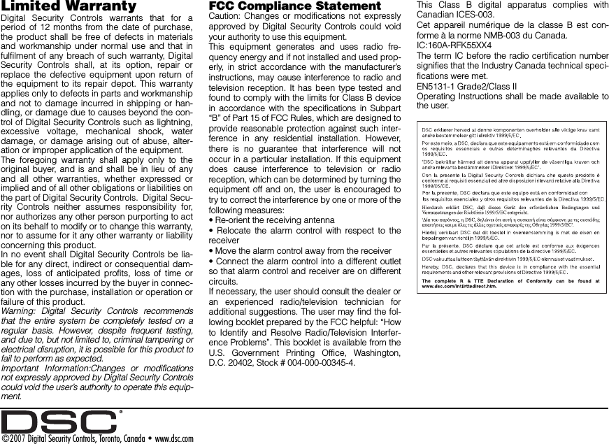 Limited Warranty  Digital Security Controls warrants that for aperiod of 12 months from the date of purchase,the product shall be free of defects in materialsand workmanship under normal use and that infulfilment of any breach of such warranty, DigitalSecurity Controls shall, at its option, repair orreplace the defective equipment upon return ofthe equipment to its repair depot. This warrantyapplies only to defects in parts and workmanshipand not to damage incurred in shipping or han-dling, or damage due to causes beyond the con-trol of Digital Security Controls such as lightning,excessive voltage, mechanical shock, waterdamage, or damage arising out of abuse, alter-ation or improper application of the equipment.  The foregoing warranty shall apply only to theoriginal buyer, and is and shall be in lieu of anyand all other warranties, whether expressed orimplied and of all other obligations or liabilities onthe part of Digital Security Controls.  Digital Secu-rity Controls neither assumes responsibility for,nor authorizes any other person purporting to acton its behalf to modify or to change this warranty,nor to assume for it any other warranty or liabilityconcerning this product.  In no event shall Digital Security Controls be lia-ble for any direct, indirect or consequential dam-ages, loss of anticipated profits, loss of time orany other losses incurred by the buyer in connec-tion with the purchase, installation or operation orfailure of this product. Warning: Digital Security Controls recommendsthat the entire system be completely tested on aregular basis. However, despite frequent testing,and due to, but not limited to, criminal tampering orelectrical disruption, it is possible for this product tofail to perform as expected.Important Information:Changes or modificationsnot expressly approved by Digital Security Controlscould void the user’s authority to operate this equip-ment.FCC Compliance StatementCaution: Changes or modifications not expresslyapproved by Digital Security Controls could voidyour authority to use this equipment.This equipment generates and uses radio fre-quency energy and if not installed and used prop-erly, in strict accordance with the manufacturer’sinstructions, may cause interference to radio andtelevision reception. It has been type tested andfound to comply with the limits for Class B devicein accordance with the specifications in Subpart“B” of Part 15 of FCC Rules, which are designed toprovide reasonable protection against such inter-ference in any residential installation. However,there is no guarantee that interference will notoccur in a particular installation. If this equipmentdoes cause interference to television or radioreception, which can be determined by turning theequipment off and on, the user is encouraged totry to correct the interference by one or more of thefollowing measures:• Re-orient the receiving antenna• Relocate the alarm control with respect to thereceiver• Move the alarm control away from the receiver• Connect the alarm control into a different outletso that alarm control and receiver are on differentcircuits.If necessary, the user should consult the dealer oran experienced radio/television technician foradditional suggestions. The user may find the fol-lowing booklet prepared by the FCC helpful: “Howto Identify and Resolve Radio/Television Interfer-ence Problems”. This booklet is available from theU.S. Government Printing Office, Washington,D.C. 20402, Stock # 004-000-00345-4.This Class B digital apparatus complies withCanadian ICES-003.Cet appareil numérique de la classe B est con-forme à la norme NMB-003 du Canada.IC:160A-RFK55XX4The term IC before the radio certification numbersignifies that the Industry Canada technical speci-fications were met.EN5131-1 Grade2/Class IIOperating Instructions shall be made available tothe user.©2007 Digital Security Controls, Toronto, Canada • www.dsc.com 