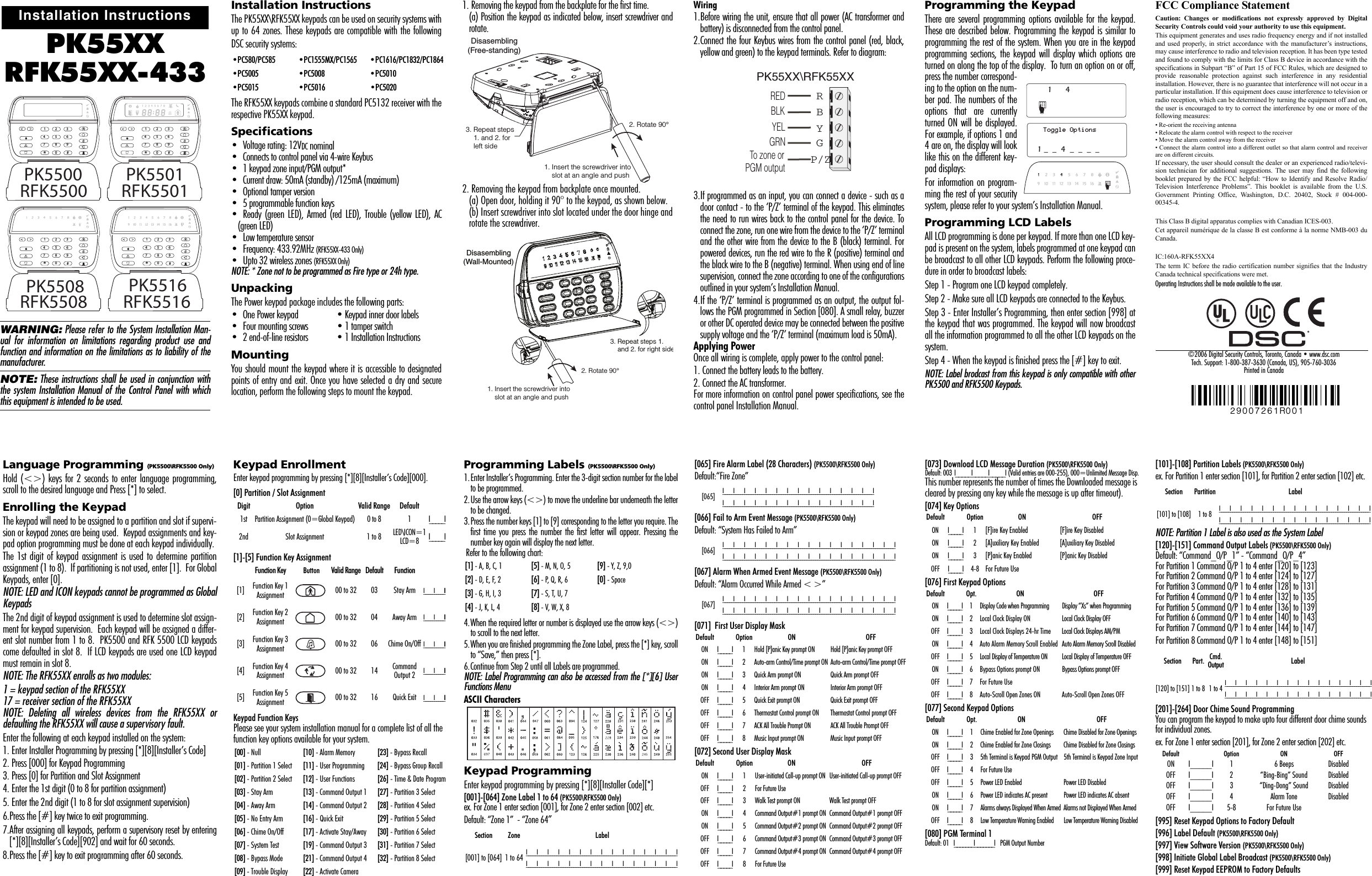 PK55XXRFK55XX-433WARNING: Please refer to the System Installation Man-ual for information on limitations regarding product use andfunction and information on the limitations as to liability of themanufacturer. NOTE: These instructions shall be used in conjunction withthe system Installation Manual of the Control Panel with whichthis equipment is intended to be used.Installation InstructionsThe PK55XX\RFK55XX keypads can be used on security systems withup to 64 zones. These keypads are compatible with the followingDSC security systems:The RFK55XX keypads combine a standard PC5132 receiver with therespective PK55XX keypad.Specifications• Voltage rating: 12VDC nominal• Connects to control panel via 4-wire Keybus• 1 keypad zone input/PGM output*• Current draw: 50mA (standby) /125mA (maximum)• Optional tamper version• 5 programmable function keys• Ready (green LED), Armed (red LED), Trouble (yellow LED), AC(green LED)• Low temperature sensor• Frequency: 433.92MHz (RFK55XX-433 Only)• Upto 32 wireless zones (RFK55XX Only)NOTE: * Zone not to be programmed as Fire type or 24h type.UnpackingThe Power keypad package includes the following parts:• One Power keypad • Keypad inner door labels• Four mounting screws • 1 tamper switch• 2 end-of-line resistors • 1 Installation InstructionsMountingYou should mount the keypad where it is accessible to designatedpoints of entry and exit. Once you have selected a dry and securelocation, perform the following steps to mount the keypad.1. Removing the keypad from the backplate for the first time.(a) Position the keypad as indicated below, insert screwdriver androtate. 2. Removing the keypad from backplate once mounted.(a) Open door, holding it 90° to the keypad, as shown below. (b) Insert screwdriver into slot located under the door hinge androtate the screwdriver. Wiring1.Before wiring the unit, ensure that all power (AC transformer andbattery) is disconnected from the control panel.2.Connect the four Keybus wires from the control panel (red, black,yellow and green) to the keypad terminals. Refer to diagram:3.If programmed as an input, you can connect a device - such as adoor contact - to the ‘P/Z’ terminal of the keypad. This eliminatesthe need to run wires back to the control panel for the device. Toconnect the zone, run one wire from the device to the ‘P/Z’ terminaland the other wire from the device to the B (black) terminal. Forpowered devices, run the red wire to the R (positive) terminal andthe black wire to the B (negative) terminal. When using end of linesupervision, connect the zone according to one of the configurationsoutlined in your system’s Installation Manual. 4.If the ‘P/Z’ terminal is programmed as an output, the output fol-lows the PGM programmed in Section [080]. A small relay, buzzeror other DC operated device may be connected between the positivesupply voltage and the ‘P/Z’ terminal (maximum load is 50mA). Applying PowerOnce all wiring is complete, apply power to the control panel:1. Connect the battery leads to the battery.2. Connect the AC transformer. For more information on control panel power specifications, see thecontrol panel Installation Manual.Programming the KeypadThere are several programming options available for the keypad.These are described below. Programming the keypad is similar toprogramming the rest of the system. When you are in the keypadprogramming sections, the keypad will display which options areturned on along the top of the display.  To turn an option on or off,press the number correspond-ing to the option on the num-ber pad. The numbers of theoptions that are currentlyturned ON will be displayed.For example, if options 1 and4 are on, the display will looklike this on the different key-pad displays: For information on program-ming the rest of your securitysystem, please refer to your system’s Installation Manual.Programming LCD LabelsAll LCD programming is done per keypad. If more than one LCD key-pad is present on the system, labels programmed at one keypad canbe broadcast to all other LCD keypads. Perform the following proce-dure in order to broadcast labels:Step 1 - Program one LCD keypad completely.Step 2 - Make sure all LCD keypads are connected to the Keybus.Step 3 - Enter Installer’s Programming, then enter section [998] atthe keypad that was programmed. The keypad will now broadcastall the information programmed to all the other LCD keypads on thesystem.Step 4 - When the keypad is finished press the [#] key to exit.NOTE: Label brodcast from this keypad is only compatible with otherPK5500 and RFK5500 Keypads.Installation Instructions123456780*#9RFK5500PK5500123456780*#9RFK5501PK5501123456780*#9RFK5508PK5508123456780*#9RFK5516PK5516•PC580/PC585 •PC1555MX/PC1565 •PC1616/PC1832/PC1864•PC5005 •PC5008 •PC5010•PC5015 •PC5016 •PC5020Disasembling (Free-standing) 1. Insert the screwdriver into     slot at an angle and push 3. Repeat steps   1. and 2. for   left side 2. Rotate 90°3. Repeat steps 1.    and 2. for right sideDisasembling (Wall-Mounted) 1. Insert the screwdriver into    slot at an angle and push2. Rotate 90°PK55XX\RFK55XXRED BLK YEL GRN To zone or PGM output RBYGP/ZFCC Compliance StatementCaution: Changes or modifications not expressly approved by DigitalSecurity Controls could void your authority to use this equipment.This equipment generates and uses radio frequency energy and if not installedand used properly, in strict accordance with the manufacturer’s instructions,may cause interference to radio and television reception. It has been type testedand found to comply with the limits for Class B device in accordance with thespecifications in Subpart “B” of Part 15 of FCC Rules, which are designed toprovide reasonable protection against such interference in any residentialinstallation. However, there is no guarantee that interference will not occur in aparticular installation. If this equipment does cause interference to television orradio reception, which can be determined by turning the equipment off and on,the user is encouraged to try to correct the interference by one or more of thefollowing measures:• Re-orient the receiving antenna• Relocate the alarm control with respect to the receiver• Move the alarm control away from the receiver• Connect the alarm control into a different outlet so that alarm control and receiverare on different circuits.If necessary, the user should consult the dealer or an experienced radio/televi-sion technician for additional suggestions. The user may find the followingbooklet prepared by the FCC helpful: “How to Identify and Resolve Radio/Television Interference Problems”. This booklet is available from the U.S.Government Printing Office, Washington, D.C. 20402, Stock # 004-000-00345-4.This Class B digital apparatus complies with Canadian ICES-003.Cet appareil numérique de la classe B est conforme à la norme NMB-003 duCanada.IC:160A-RFK55XX4The term IC before the radio certification number signifies that the IndustryCanada technical specifications were met.Operating Instructions shall be made available to the user.©2006 Digital Security Controls, Toronto, Canada • www.dsc.comTech. Support: 1-800-387-3630 (Canada, US), 905-760-3036   Printed in Canada 29007261R00141Toggle Options1 _  _  4  _  _  _  _Language Programming (PK5500\RFK5500 Only)Hold (&lt;&gt;) keys for 2 seconds to enter language programming,scroll to the desired language and Press [*] to select.Enrolling the KeypadThe keypad will need to be assigned to a partition and slot if supervi-sion or keypad zones are being used.  Keypad assignments and key-pad option programming must be done at each keypad individually.The 1st digit of keypad assignment is used to determine partitionassignment (1 to 8).  If partitioning is not used, enter [1].  For GlobalKeypads, enter [0].NOTE: LED and ICON keypads cannot be programmed as GlobalKeypadsThe 2nd digit of keypad assignment is used to determine slot assign-ment for keypad supervision.  Each keypad will be assigned a differ-ent slot number from 1 to 8.  PK5500 and RFK 5500 LCD keypadscome defaulted in slot 8.  If LCD keypads are used one LCD keypadmust remain in slot 8.NOTE: The RFK55XX enrolls as two modules:1 = keypad section of the RFK55XX17 = receiver section of the RFK55XXNOTE: Deleting all wireless devices from the RFK55XX ordefaulting the RFK55XX will cause a supervisory fault.Enter the following at each keypad installed on the system:1. Enter Installer Programming by pressing [*][8][Installer’s Code]2. Press [000] for Keypad Programming3. Press [0] for Partition and Slot Assignment4. Enter the 1st digit (0 to 8 for partition assignment)5. Enter the 2nd digit (1 to 8 for slot assignment supervision)6.Press the [#] key twice to exit programming.7.After assigning all keypads, perform a supervisory reset by entering[*][8][Installer’s Code][902] and wait for 60 seconds.8.Press the [#] key to exit programming after 60 seconds.Keypad EnrollmentEnter keypad programming by pressing [*][8][Installer’s Code][000].[0] Partition / Slot Assignment[1]-[5] Function Key AssignmentKeypad Function KeysPlease see your system installation manual for a complete list of all the function key options available for your system.Programming Labels (PK5500\RFK5500 Only)1.Enter Installer’s Programming. Enter the 3-digit section number for the labelto be programmed.2.Use the arrow keys (&lt;&gt;) to move the underline bar underneath the letterto be changed. 3.Press the number keys [1] to [9] corresponding to the letter you require. Thefirst time you press the number the first letter will appear. Pressing thenumber key again will display the next letter. Refer to the following chart:4.When the required letter or number is displayed use the arrow keys (&lt;&gt;)to scroll to the next letter.5.When you are finished programming the Zone Label, press the [*] key, scrollto “Save,” then press [*].6.Continue from Step 2 until all Labels are programmed.NOTE: Label Programming can also be accessed from the [*][6] UserFunctions MenuASCII CharactersKeypad ProgrammingEnter keypad programming by pressing [*][8][Installer Code][*][001]-[064] Zone Label 1 to 64 (PK5500\RFK5500 Only)ex. For Zone 1 enter section [001], for Zone 2 enter section [002] etc.Default: “Zone 1”  - “Zone 64”[065] Fire Alarm Label (28 Characters) (PK5500\RFK5500 Only)Default:“Fire Zone”[066] Fail to Arm Event Message (PK5500\RFK5500 Only)Default: “System Has Failed to Arm”[067] Alarm When Armed Event Message (PK5500\RFK5500 Only)Default: “Alarm Occurred While Armed &lt; &gt;”[071]  First User Display Mask[072] Second User Display Mask[073] Download LCD Message Duration (PK5500\RFK5500 Only)Default: 003  I_____I_____I_____I  (Valid entries are 000-255), 000=Unlimited Message Disp.This number represents the number of times the Downloaded message is cleared by pressing any key while the message is up after timeout).[074] Key Options[076] First Keypad Options[077] Second Keypad Options[080] PGM Terminal 1D e f a ult:  01   I_______I _______I          P GM  Outp ut Nu mber[101]-[108] Partition Labels (PK5500\RFK5500 Only)ex. For Partition 1 enter section [101], for Partition 2 enter section [102] etc.NOTE: Partition 1 Label is also used as the System Label[120]-[151] Command Output Labels (PK5500\RFK5500 Only)Default: “Command_O/P_1” - “Command_O/P_4”For Partition 1 Command O/P 1 to 4 enter [120] to [123]For Partition 2 Command O/P 1 to 4 enter [124] to [127]For Partition 3 Command O/P 1 to 4 enter [128] to [131]For Partition 4 Command O/P 1 to 4 enter [132] to [135]For Partition 5 Command O/P 1 to 4 enter [136] to [139]For Partition 6 Command O/P 1 to 4 enter [140] to [143]For Partition 7 Command O/P 1 to 4 enter [144] to [147]For Partition 8 Command O/P 1 to 4 enter [148] to [151][201]-[264] Door Chime Sound ProgrammingYou can program the keypad to make upto four different door chime sounds for individual zones.ex. For Zone 1 enter section [201], for Zone 2 enter section [202] etc.[995] Reset Keypad Options to Factory Default[996] Label Default (PK5500\RFK5500 Only)[997] View Software Version (PK5500\RFK5500 Only)[998] Initiate Global Label Broadcast (PK5500\RFK5500 Only)[999] Reset Keypad EEPROM to Factory DefaultsDigit Option Valid Range Default1st Partition Assignment (0=Global Keypad) 0 to 8 1 I_____I2nd Slot Assignment 1 to 8 LED\ICON=1LCD=8 I_____IFunction Key Button Valid Range Default Function[1] Function Key 1 Assignment 00 to 32 03 Stay Arm I_____I_____II[2] Function Key 2 Assignment 00 to 32 04 Away Arm I_____I_____II[3] Function Key 3 Assignment 00 to 32 06 Chime On/Off I_____I_____II[4] Function Key 4 Assignment 00 to 32 14 Command Output 2 I_____I_____II[5] Function Key 5 Assignment 00 to 32 16 Quick Exit I_____I_____II[00] - Null [10] - Alarm Memory [23] - Bypass Recall[01] - Partition 1 Select [11] - User Programming [24] - Bypass Group Recall[02] - Partition 2 Select [12] - User Functions [26] - Time &amp; Date Program[03] - Stay Arm [13] - Command Output 1 [27] - Partition 3 Select[04] - Away Arm [14] - Command Output 2 [28] - Partition 4 Select[05] - No Entry Arm [16] - Quick Exit [29] - Partition 5 Select[06] - Chime On/Off [17] - Activate Stay/Away [30] - Partition 6 Select[07] - System Test [19] - Command Output 3 [31] - Partition 7 Select[08] - Bypass Mode [21] - Command Output 4 [32] - Partition 8 Select[09] - Trouble Display [22] - Activate Camera[1] - A, B, C, 1 [5] - M, N, O, 5 [9] - Y, Z, 9,0[2] - D, E, F, 2 [6] - P, Q, R, 6 [0] - Space[3] - G, H, I, 3 [7] - S, T, U, 7[4] - J, K, L, 4 [8] - V, W, X, 8Section Zone Label[001] to [064] 1 to 64 I_____I_____I_____I_____I_____I_____I_____I_____I_____I_____I_____I_____I_____I_____II_____I_____I_____I_____I_____I_____I_____I_____I_____I_____I_____I_____I_____I_____I[065] I_____I_____I_____I_____I_____I_____I_____I_____I_____I_____I_____I_____I_____I_____II_____I_____I_____I_____I_____I_____I_____I_____I_____I_____I_____I_____I_____I_____I[066] I_____I_____I_____I_____I_____I_____I_____I_____I_____I_____I_____I_____I_____I_____I_____I_____II_____I_____I_____I_____I_____I_____I_____I_____I_____I_____I_____I_____I_____I_____I_____I_____I[067] I_____I_____I_____I_____I_____I_____I_____I_____I_____I_____I_____I_____I_____I_____I_____I_____II_____I_____I_____I_____I_____I_____I_____I_____I_____I_____I_____I_____I_____I_____I_____I_____IDefault Option ON OFFON I_____I 1 Hold [P]anic Key prompt ON Hold [P]anic Key prompt OFFON I_____I 2 Auto-arm Control/Time prompt ON Auto-arm Control/Time prompt OFFON I_____I 3 Quick Arm prompt ON Quick Arm prompt OFFO N I_____I 4 In te rior  Arm  pro mpt  ON I n t erio r  Arm  pro mpt O FFOFF I_____I 5 Quick Exit prompt ON Quick Exit prompt OFFOFF I_____I 6 Thermostat Control prompt ON Thermostat Control prompt OFFOFF I_____I 7 ACK All Trouble Prompt ON ACK All Trouble Prompt OFFOFF I_____I 8 Music Input prompt ON Music Input prompt OFFDefault Option ON OFFO N I_____I 1 U s er-i nit iate d C all- up  prom pt ON User-initiated Call-up prompt OFFO F F I_____I 2 Fo r  Futur e U s eOFF I_____I 3 Walk Test prompt ON Walk Test prompt OFFON I_____I 4 Command Output#1 prompt ON Command Output#1 prompt OFFON I_____I 5 Command Output#2 prompt ON Command Output#2 prompt OFFOFF I_____I 6 Command Output#3 prompt ON Command Output#3 prompt OFFOFF I_____I 7 Command Output#4 prompt ON Command Output#4 prompt OFFO F F I_____I 8 Fo r  Futur e U s eDefault Option ON OFFO N I_____I 1 [F]ire Key Enabled [F]ire Key DisabledO N I_____I 2 [A]uxiliary Key Enabled [A]uxiliary Key DisabledO N I_____I 3 [P]anic Key Enabled [P]anic Key DisabledO F F I_____I 4 - 8 For Future UseDefault Opt. ON OFFO N I_____I 1 D is pl ay  Cod e w hen  Pr og ra mming Display “Xs” when ProgrammingO N I_____I 2 L o ca l  C l oc k  D is p l a y O N L oca l C loc k D isp la y  OF FO F F I_____I 3 L o c a l  C l o c k D i s p l a y s 2 4 - h r  Ti m e L o c a l  Cl oc k D i s p l a y s  AM /PMON I_____I 4 Auto Alarm Memory Scroll Enabled Auto Alarm Memory Scroll DisabledOFF I_____I 5 Local Display of Temperature ON Local Display of Temperature OFFON I_____I 6 Bypass Options prompt ON Bypass Options prompt OFFO F F I_____I 7 F o r F u t u r e  U s eOFF I_____I 8 Auto-Scroll Open Zones ON Auto-Scroll Open Zones OFFDefault Opt. ON OFFON I_____I 1 Chime Enabled for Zone Openings Chime Disabled for Zone OpeningsON I_____I 2 Chime Enabled for Zone Closings Chime Disabled for Zone ClosingsOFF I_____I 3 5th Terminal is Keypad PGM Output 5th Terminal is Keypad Zone InputO F F I_____I 4 F o r  F utu r e  UseOFF I_____I 5 Power LED Enabled Power LED DisabledO N I_____I 6 Po w e r  L E D  i n d i c a t e s  A C  p r esent Power LED indicates AC absentON I_____I 7 Alarms always Displayed When Armed Alarms not Displayed When ArmedOFF I_____I 8 Low Temperature Warning Enabled Low Temperature Warning DisabledSection Partition Label[101] to [108] 1 to 8 I_____I_____I_____I_____I_____I_____I_____I_____I_____I_____I_____I_____I_____I_____II_____I_____I_____I_____I_____I_____I_____I_____I_____I_____I_____I_____I_____I_____ISection Part. Cmd.Output Label[120] to [151] 1 to 8 1 to 4 I_____I_____I_____I_____I_____I_____I_____I_____I_____I_____I_____I_____I_____I_____II_____I_____I_____I_____I_____I_____I_____I_____I_____I_____I_____I_____I_____I_____IDefault Option ON OFFON I_____I 1 6 Beeps DisabledOFF I_____I 2 “Bing-Bing” Sound DisabledOFF I_____I 3 “Ding-Dong” Sound DisabledOFF I_____I 4 Alarm Tone DisabledOFF I_____I 5-8 For Future Use