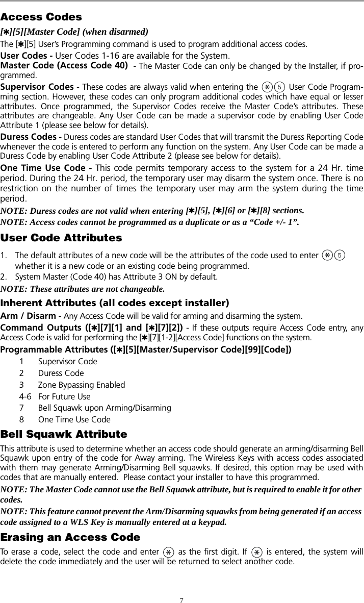 7Access Codes[][5][Master Code] (when disarmed)The [][5] User’s Programming command is used to program additional access codes.User Codes - User Codes 1-16 are available for the System. Master Code (Access Code 40)  - The Master Code can only be changed by the Installer, if pro-grammed.Supervisor Codes - These codes are always valid when entering the   User Code Program-ming section. However, these codes can only program additional codes which have equal or lesserattributes. Once programmed, the Supervisor Codes receive the Master Code’s attributes. Theseattributes are changeable. Any User Code can be made a supervisor code by enabling User CodeAttribute 1 (please see below for details). Duress Codes - Duress codes are standard User Codes that will transmit the Duress Reporting Codewhenever the code is entered to perform any function on the system. Any User Code can be made aDuress Code by enabling User Code Attribute 2 (please see below for details). One Time Use Code - This code permits temporary access to the system for a 24 Hr. timeperiod. During the 24 Hr. period, the temporary user may disarm the system once. There is norestriction on the number of times the temporary user may arm the system during the timeperiod.NOTE: Duress codes are not valid when entering [][5], [][6] or [][8] sections.NOTE: Access codes cannot be programmed as a duplicate or as a “Code +/- 1”.User Code Attributes1. The default attributes of a new code will be the attributes of the code used to enter   whether it is a new code or an existing code being programmed. 2. System Master (Code 40) has Attribute 3 ON by default. NOTE: These attributes are not changeable.Inherent Attributes (all codes except installer)Arm / Disarm - Any Access Code will be valid for arming and disarming the system.Command Outputs ([][7][1] and [][7][2]) - If these outputs require Access Code entry, anyAccess Code is valid for performing the [][7][1-2][Access Code] functions on the system.Programmable Attributes ([][5][Master/Supervisor Code][99][Code])1 Supervisor Code2 Duress Code3 Zone Bypassing Enabled4-6 For Future Use7 Bell Squawk upon Arming/Disarming8 One Time Use CodeBell Squawk AttributeThis attribute is used to determine whether an access code should generate an arming/disarming BellSquawk upon entry of the code for Away arming. The Wireless Keys with access codes associatedwith them may generate Arming/Disarming Bell squawks. If desired, this option may be used withcodes that are manually entered.  Please contact your installer to have this programmed.NOTE: The Master Code cannot use the Bell Squawk attribute, but is required to enable it for other codes.  NOTE: This feature cannot prevent the Arm/Disarming squawks from being generated if an access code assigned to a WLS Key is manually entered at a keypad.Erasing an Access CodeTo erase a code, select the code and enter   as the first digit. If   is entered, the system willdelete the code immediately and the user will be returned to select another code.