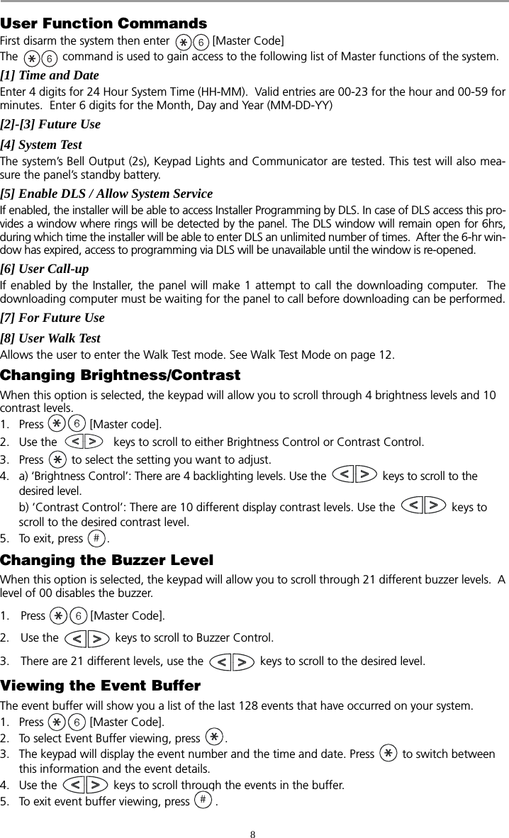 8User Function CommandsFirst disarm the system then enter  [Master Code]The   command is used to gain access to the following list of Master functions of the system.  [1] Time and Date         Enter 4 digits for 24 Hour System Time (HH-MM).  Valid entries are 00-23 for the hour and 00-59 forminutes.  Enter 6 digits for the Month, Day and Year (MM-DD-YY) [2]-[3] Future Use                 [4] System Test                        The system’s Bell Output (2s), Keypad Lights and Communicator are tested. This test will also mea-sure the panel’s standby battery.[5] Enable DLS / Allow System Service  If enabled, the installer will be able to access Installer Programming by DLS. In case of DLS access this pro-vides a window where rings will be detected by the panel. The DLS window will remain open for 6hrs,during which time the installer will be able to enter DLS an unlimited number of times.  After the 6-hr win-dow has expired, access to programming via DLS will be unavailable until the window is re-opened.  [6] User Call-up             If enabled by the Installer, the panel will make 1 attempt to call the downloading computer.  Thedownloading computer must be waiting for the panel to call before downloading can be performed.[7] For Future Use[8] User Walk TestAllows the user to enter the Walk Test mode. See Walk Test Mode on page 12.Changing Brightness/ContrastWhen this option is selected, the keypad will allow you to scroll through 4 brightness levels and 10 contrast levels.1. Press   [Master code]. 2. Use the   keys to scroll to either Brightness Control or Contrast Control.3. Press   to select the setting you want to adjust.4. a) ‘Brightness Control’: There are 4 backlighting levels. Use the   keys to scroll to the desired level.b) ‘Contrast Control’: There are 10 different display contrast levels. Use the   keys to scroll to the desired contrast level. 5. To exit, press  .Changing the Buzzer LevelWhen this option is selected, the keypad will allow you to scroll through 21 different buzzer levels.  Alevel of 00 disables the buzzer.1. Press [Master Code].2. Use the   keys to scroll to Buzzer Control.3. There are 21 different levels, use the   keys to scroll to the desired level.Viewing the Event BufferThe event buffer will show you a list of the last 128 events that have occurred on your system.1. Press   [Master Code]. 2. To select Event Buffer viewing, press  . 3. The keypad will display the event number and the time and date. Press   to switch between this information and the event details. 4. Use the   keys to scroll through the events in the buffer. 5. To exit event buffer viewing, press  .