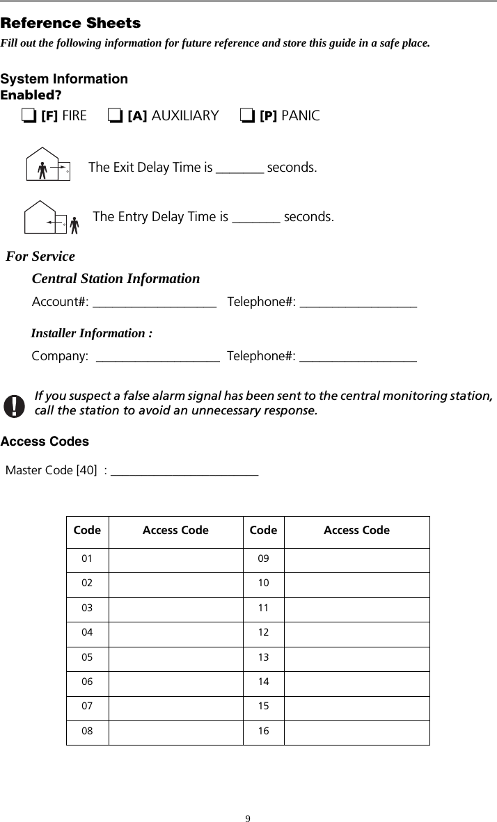 9Reference SheetsFill out the following information for future reference and store this guide in a safe place.System InformationEnabled?  [F] FIRE      [A] AUXILIARY      [P] PANIC For Service   Central Station Information   Account#: ___________________   Telephone#: __________________   Installer Information :Company:  ___________________  Telephone#: __________________If you suspect a false alarm signal has been sent to the central monitoring station, call the station to avoid an unnecessary response.Access Codes Master Code [40]  : ________________________Code Access Code Code Access Code01 0902 1003 1104 1205 1306 1407 1508 16The Entry Delay Time is _______ seconds.   The Exit Delay Time is _______ seconds.