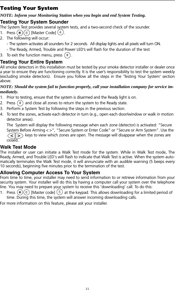 11Testing Your SystemNOTE: Inform your Monitoring Station when you begin and end System Testing.Testing Your System Sounder The System Test provides several system tests, and a two-second check of the sounder. 1. Press   [Master Code]  .2. The following will occur: - The system activates all sounders for 2 seconds.  All display lights and all pixels will turn ON.- The Ready, Armed, Trouble and Power LED’s will flash for the duration of the test3.  To exit the function menu, press  . Testing Your Entire SystemAll smoke detectors in this installation must be tested by your smoke detector installer or dealer oncea year to ensure they are functioning correctly. It is the user’s responsibility to test the system weekly(excluding smoke detectors).  Ensure you follow all the steps in the ‘Testing Your System’ sectionabove.NOTE: Should the system fail to function properly, call your installation company for service im-mediately. 1. Prior to testing, ensure that the system is disarmed and the Ready light is on.2. Press   and close all zones to return the system to the Ready state.3. Perform a System Test by following the steps in the previous section.4. To test the zones, activate each detector in turn (e.g., open each door/window or walk in motion detector areas). The  System will display the following message when each zone (detector) is activated: “Secure System Before Arming &lt; &gt;”, “Secure System or Enter Code” or “Secure or Arm System”. Use the  keys to view which zones are open. The message will disappear when the zones are closed.Walk Test ModeThe installer or user can initiate a Walk Test mode for the system. While in Walk Test mode, TheReady, Armed, and Trouble LED&apos;s will flash to indicate that Walk Test is active. When the system auto-matically terminates the Walk Test mode, it will annunciate with an audible warning (5 beeps every10 seconds), beginning five minutes prior to the termination of the test.Allowing Computer Access To Your SystemFrom time to time, your installer may need to send information to or retrieve information from yoursecurity system. Your installer will do this by having a computer call your system over the telephoneline. You may need to prepare your system to receive this ‘downloading’ call. To do this:1. Press   [Master code]   at the keypad. This allows downloading for a limited period of time. During this time, the system will answer incoming downloading calls. For more information on this feature, please ask your installer.