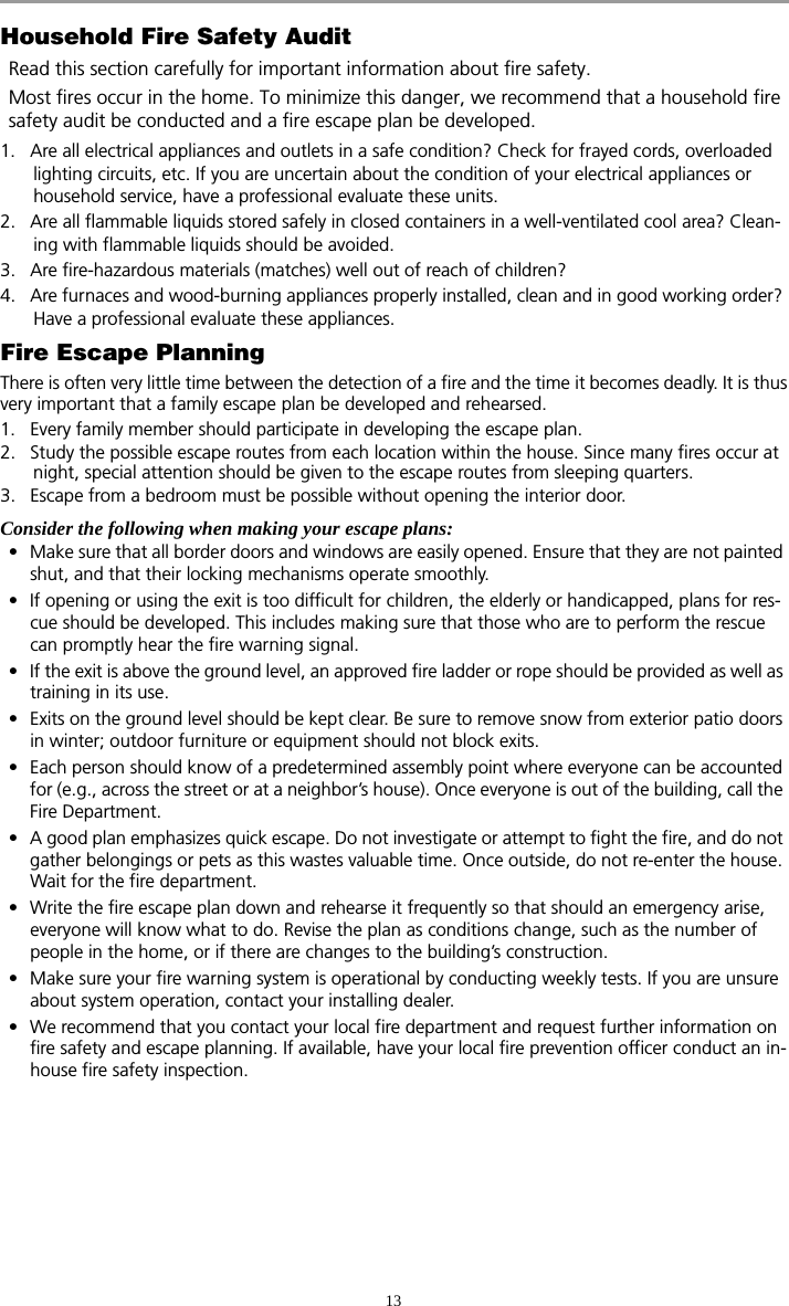 13Household Fire Safety AuditRead this section carefully for important information about fire safety.Most fires occur in the home. To minimize this danger, we recommend that a household fire safety audit be conducted and a fire escape plan be developed.1. Are all electrical appliances and outlets in a safe condition? Check for frayed cords, overloaded lighting circuits, etc. If you are uncertain about the condition of your electrical appliances or household service, have a professional evaluate these units.2. Are all flammable liquids stored safely in closed containers in a well-ventilated cool area? Clean-ing with flammable liquids should be avoided.3. Are fire-hazardous materials (matches) well out of reach of children?4. Are furnaces and wood-burning appliances properly installed, clean and in good working order? Have a professional evaluate these appliances.Fire Escape PlanningThere is often very little time between the detection of a fire and the time it becomes deadly. It is thusvery important that a family escape plan be developed and rehearsed.1. Every family member should participate in developing the escape plan.2. Study the possible escape routes from each location within the house. Since many fires occur at night, special attention should be given to the escape routes from sleeping quarters.3. Escape from a bedroom must be possible without opening the interior door. Consider the following when making your escape plans:• Make sure that all border doors and windows are easily opened. Ensure that they are not painted shut, and that their locking mechanisms operate smoothly.• If opening or using the exit is too difficult for children, the elderly or handicapped, plans for res-cue should be developed. This includes making sure that those who are to perform the rescue can promptly hear the fire warning signal.• If the exit is above the ground level, an approved fire ladder or rope should be provided as well as training in its use.• Exits on the ground level should be kept clear. Be sure to remove snow from exterior patio doors in winter; outdoor furniture or equipment should not block exits.• Each person should know of a predetermined assembly point where everyone can be accounted for (e.g., across the street or at a neighbor’s house). Once everyone is out of the building, call the Fire Department.• A good plan emphasizes quick escape. Do not investigate or attempt to fight the fire, and do not gather belongings or pets as this wastes valuable time. Once outside, do not re-enter the house. Wait for the fire department.• Write the fire escape plan down and rehearse it frequently so that should an emergency arise, everyone will know what to do. Revise the plan as conditions change, such as the number of people in the home, or if there are changes to the building’s construction.• Make sure your fire warning system is operational by conducting weekly tests. If you are unsure about system operation, contact your installing dealer.• We recommend that you contact your local fire department and request further information on fire safety and escape planning. If available, have your local fire prevention officer conduct an in-house fire safety inspection.