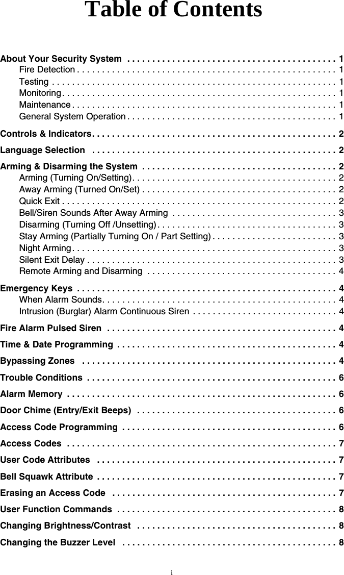 iAbout Your Security System  . . . . . . . . . . . . . . . . . . . . . . . . . . . . . . . . . . . . . . . . . . 1Fire Detection . . . . . . . . . . . . . . . . . . . . . . . . . . . . . . . . . . . . . . . . . . . . . . . . . . . .  1Testing . . . . . . . . . . . . . . . . . . . . . . . . . . . . . . . . . . . . . . . . . . . . . . . . . . . . . . . . . 1Monitoring . . . . . . . . . . . . . . . . . . . . . . . . . . . . . . . . . . . . . . . . . . . . . . . . . . . . . . . 1Maintenance . . . . . . . . . . . . . . . . . . . . . . . . . . . . . . . . . . . . . . . . . . . . . . . . . . . . . 1General System Operation . . . . . . . . . . . . . . . . . . . . . . . . . . . . . . . . . . . . . . . . . . 1Controls &amp; Indicators. . . . . . . . . . . . . . . . . . . . . . . . . . . . . . . . . . . . . . . . . . . . . . . . .  2Language Selection   . . . . . . . . . . . . . . . . . . . . . . . . . . . . . . . . . . . . . . . . . . . . . . . . . 2Arming &amp; Disarming the System  . . . . . . . . . . . . . . . . . . . . . . . . . . . . . . . . . . . . . . .  2Arming (Turning On/Setting). . . . . . . . . . . . . . . . . . . . . . . . . . . . . . . . . . . . . . . . . 2Away Arming (Turned On/Set) . . . . . . . . . . . . . . . . . . . . . . . . . . . . . . . . . . . . . . . 2Quick Exit . . . . . . . . . . . . . . . . . . . . . . . . . . . . . . . . . . . . . . . . . . . . . . . . . . . . . . . 2Bell/Siren Sounds After Away Arming  . . . . . . . . . . . . . . . . . . . . . . . . . . . . . . . . . 3Disarming (Turning Off /Unsetting) . . . . . . . . . . . . . . . . . . . . . . . . . . . . . . . . . . . . 3Stay Arming (Partially Turning On / Part Setting) . . . . . . . . . . . . . . . . . . . . . . . . .  3Night Arming. . . . . . . . . . . . . . . . . . . . . . . . . . . . . . . . . . . . . . . . . . . . . . . . . . . . . 3Silent Exit Delay . . . . . . . . . . . . . . . . . . . . . . . . . . . . . . . . . . . . . . . . . . . . . . . . . . 3Remote Arming and Disarming  . . . . . . . . . . . . . . . . . . . . . . . . . . . . . . . . . . . . . . 4Emergency Keys  . . . . . . . . . . . . . . . . . . . . . . . . . . . . . . . . . . . . . . . . . . . . . . . . . . . . 4When Alarm Sounds. . . . . . . . . . . . . . . . . . . . . . . . . . . . . . . . . . . . . . . . . . . . . . .  4Intrusion (Burglar) Alarm Continuous Siren . . . . . . . . . . . . . . . . . . . . . . . . . . . . . 4Fire Alarm Pulsed Siren  . . . . . . . . . . . . . . . . . . . . . . . . . . . . . . . . . . . . . . . . . . . . . . 4Time &amp; Date Programming  . . . . . . . . . . . . . . . . . . . . . . . . . . . . . . . . . . . . . . . . . . . .  4Bypassing Zones   . . . . . . . . . . . . . . . . . . . . . . . . . . . . . . . . . . . . . . . . . . . . . . . . . . . 4Trouble Conditions  . . . . . . . . . . . . . . . . . . . . . . . . . . . . . . . . . . . . . . . . . . . . . . . . . . 6Alarm Memory  . . . . . . . . . . . . . . . . . . . . . . . . . . . . . . . . . . . . . . . . . . . . . . . . . . . . . . 6Door Chime (Entry/Exit Beeps)  . . . . . . . . . . . . . . . . . . . . . . . . . . . . . . . . . . . . . . . .  6Access Code Programming  . . . . . . . . . . . . . . . . . . . . . . . . . . . . . . . . . . . . . . . . . . . 6Access Codes  . . . . . . . . . . . . . . . . . . . . . . . . . . . . . . . . . . . . . . . . . . . . . . . . . . . . . . 7User Code Attributes   . . . . . . . . . . . . . . . . . . . . . . . . . . . . . . . . . . . . . . . . . . . . . . . . 7Bell Squawk Attribute  . . . . . . . . . . . . . . . . . . . . . . . . . . . . . . . . . . . . . . . . . . . . . . . . 7Erasing an Access Code   . . . . . . . . . . . . . . . . . . . . . . . . . . . . . . . . . . . . . . . . . . . . . 7User Function Commands  . . . . . . . . . . . . . . . . . . . . . . . . . . . . . . . . . . . . . . . . . . . .  8Changing Brightness/Contrast   . . . . . . . . . . . . . . . . . . . . . . . . . . . . . . . . . . . . . . . . 8Changing the Buzzer Level   . . . . . . . . . . . . . . . . . . . . . . . . . . . . . . . . . . . . . . . . . . . 8Table of Contents