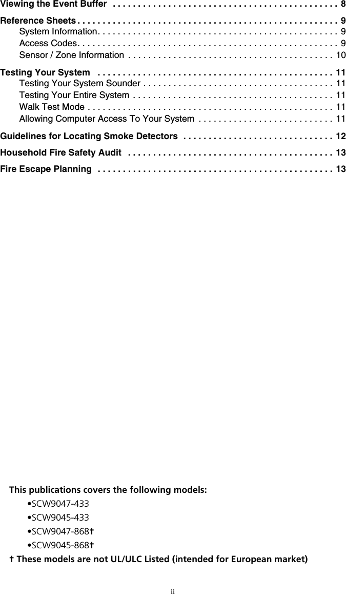 iiViewing the Event Buffer  . . . . . . . . . . . . . . . . . . . . . . . . . . . . . . . . . . . . . . . . . . . . . 8Reference Sheets . . . . . . . . . . . . . . . . . . . . . . . . . . . . . . . . . . . . . . . . . . . . . . . . . . . . 9System Information. . . . . . . . . . . . . . . . . . . . . . . . . . . . . . . . . . . . . . . . . . . . . . . . 9Access Codes. . . . . . . . . . . . . . . . . . . . . . . . . . . . . . . . . . . . . . . . . . . . . . . . . . . . 9Sensor / Zone Information  . . . . . . . . . . . . . . . . . . . . . . . . . . . . . . . . . . . . . . . . .  10Testing Your System   . . . . . . . . . . . . . . . . . . . . . . . . . . . . . . . . . . . . . . . . . . . . . . .  11Testing Your System Sounder . . . . . . . . . . . . . . . . . . . . . . . . . . . . . . . . . . . . . . 11Testing Your Entire System  . . . . . . . . . . . . . . . . . . . . . . . . . . . . . . . . . . . . . . . . 11Walk Test Mode . . . . . . . . . . . . . . . . . . . . . . . . . . . . . . . . . . . . . . . . . . . . . . . . .  11Allowing Computer Access To Your System  . . . . . . . . . . . . . . . . . . . . . . . . . . . 11Guidelines for Locating Smoke Detectors  . . . . . . . . . . . . . . . . . . . . . . . . . . . . . . 12Household Fire Safety Audit   . . . . . . . . . . . . . . . . . . . . . . . . . . . . . . . . . . . . . . . . .  13Fire Escape Planning   . . . . . . . . . . . . . . . . . . . . . . . . . . . . . . . . . . . . . . . . . . . . . . . 13This publications covers the following models:•SCW9047-433•SCW9045-433•SCW9047-868†•SCW9045-868†† These models are not UL/ULC Listed (intended for European market)