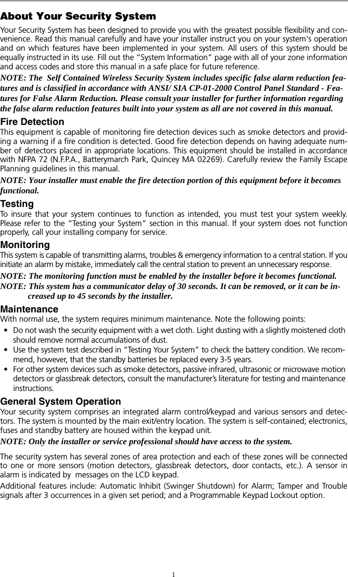 1About Your Security SystemYour Security System has been designed to provide you with the greatest possible flexibility and con-venience. Read this manual carefully and have your installer instruct you on your system&apos;s operationand on which features have been implemented in your system. All users of this system should beequally instructed in its use. Fill out the “System Information” page with all of your zone informationand access codes and store this manual in a safe place for future reference.NOTE: The  Self Contained Wireless Security System includes specific false alarm reduction fea-tures and is classified in accordance with ANSI/ SIA CP-01-2000 Control Panel Standard - Fea-tures for False Alarm Reduction. Please consult your installer for further information regarding the false alarm reduction features built into your system as all are not covered in this manual.Fire DetectionThis equipment is capable of monitoring fire detection devices such as smoke detectors and provid-ing a warning if a fire condition is detected. Good fire detection depends on having adequate num-ber of detectors placed in appropriate locations. This equipment should be installed in accordancewith NFPA 72 (N.F.P.A., Batterymarch Park, Quincey MA 02269). Carefully review the Family EscapePlanning guidelines in this manual.NOTE: Your installer must enable the fire detection portion of this equipment before it becomes functional.TestingTo insure that your system continues to function as intended, you must test your system weekly.Please refer to the “Testing your System” section in this manual. If your system does not functionproperly, call your installing company for service.MonitoringThis system is capable of transmitting alarms, troubles &amp; emergency information to a central station. If youinitiate an alarm by mistake, immediately call the central station to prevent an unnecessary response.NOTE: The monitoring function must be enabled by the installer before it becomes functional.NOTE: This system has a communicator delay of 30 seconds. It can be removed, or it can be in-creased up to 45 seconds by the installer.MaintenanceWith normal use, the system requires minimum maintenance. Note the following points:• Do not wash the security equipment with a wet cloth. Light dusting with a slightly moistened cloth should remove normal accumulations of dust.• Use the system test described in “Testing Your System” to check the battery condition. We recom-mend, however, that the standby batteries be replaced every 3-5 years.• For other system devices such as smoke detectors, passive infrared, ultrasonic or microwave motion detectors or glassbreak detectors, consult the manufacturer’s literature for testing and maintenance instructions.General System OperationYour security system comprises an integrated alarm control/keypad and various sensors and detec-tors. The system is mounted by the main exit/entry location. The system is self-contained; electronics,fuses and standby battery are housed within the keypad unit. NOTE: Only the installer or service professional should have access to the system. The security system has several zones of area protection and each of these zones will be connectedto one or more sensors (motion detectors, glassbreak detectors, door contacts, etc.). A sensor inalarm is indicated by  messages on the LCD keypad. Additional features include: Automatic Inhibit (Swinger Shutdown) for Alarm; Tamper and Troublesignals after 3 occurrences in a given set period; and a Programmable Keypad Lockout option.