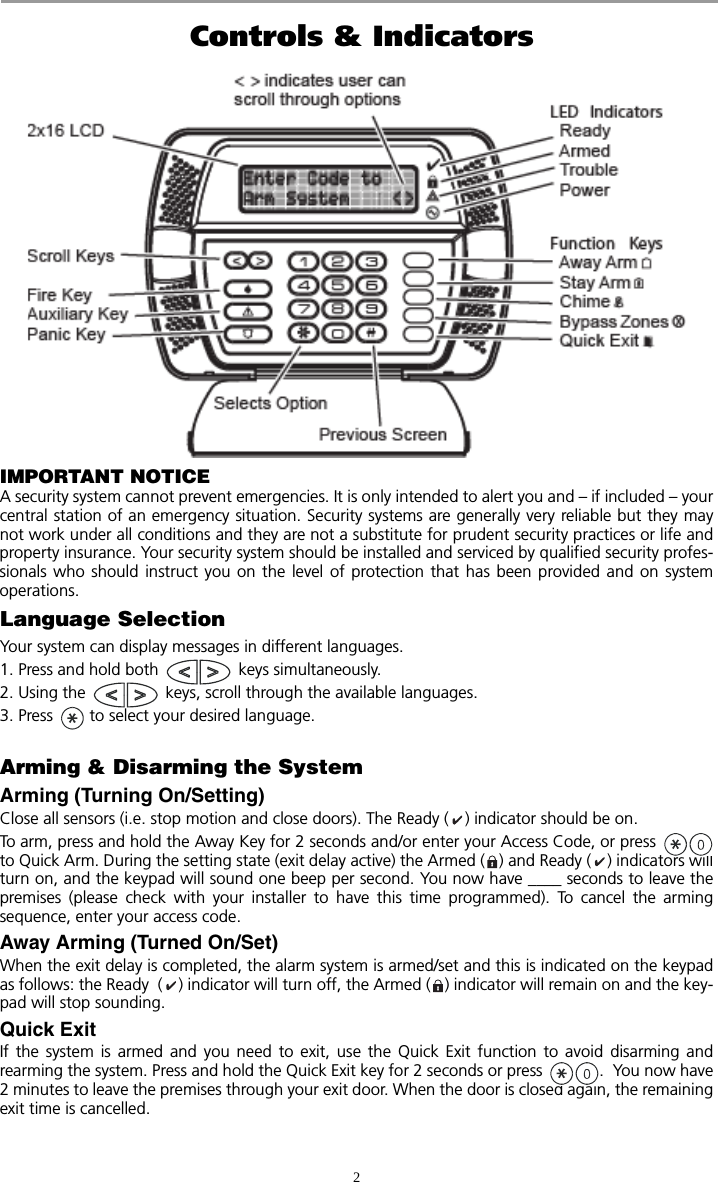 2 Controls &amp; IndicatorsIMPORTANT NOTICEA security system cannot prevent emergencies. It is only intended to alert you and – if included – yourcentral station of an emergency situation. Security systems are generally very reliable but they maynot work under all conditions and they are not a substitute for prudent security practices or life andproperty insurance. Your security system should be installed and serviced by qualified security profes-sionals who should instruct you on the level of protection that has been provided and on systemoperations.Language SelectionYour system can display messages in different languages.  1. Press and hold both   keys simultaneously.2. Using the   keys, scroll through the available languages.3. Press   to select your desired language.Arming &amp; Disarming the SystemArming (Turning On/Setting)Close all sensors (i.e. stop motion and close doors). The Ready ( ) indicator should be on.To arm, press and hold the Away Key for 2 seconds and/or enter your Access Code, or press to Quick Arm. During the setting state (exit delay active) the Armed ( ) and Ready ( ) indicators willturn on, and the keypad will sound one beep per second. You now have ____ seconds to leave thepremises (please check with your installer to have this time programmed). To cancel the armingsequence, enter your access code. Away Arming (Turned On/Set)When the exit delay is completed, the alarm system is armed/set and this is indicated on the keypadas follows: the Ready  ( ) indicator will turn off, the Armed ( ) indicator will remain on and the key-pad will stop sounding. Quick ExitIf the system is armed and you need to exit, use the Quick Exit function to avoid disarming andrearming the system. Press and hold the Quick Exit key for 2 seconds or press  .  You now have2 minutes to leave the premises through your exit door. When the door is closed again, the remainingexit time is cancelled.