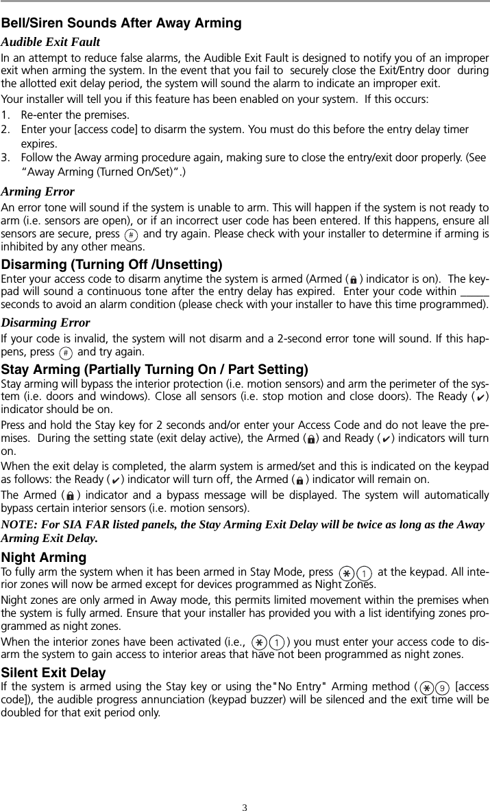 3Bell/Siren Sounds After Away ArmingAudible Exit FaultIn an attempt to reduce false alarms, the Audible Exit Fault is designed to notify you of an improperexit when arming the system. In the event that you fail to  securely close the Exit/Entry door  duringthe allotted exit delay period, the system will sound the alarm to indicate an improper exit. Your installer will tell you if this feature has been enabled on your system.  If this occurs:1. Re-enter the premises.2. Enter your [access code] to disarm the system. You must do this before the entry delay timer expires.3. Follow the Away arming procedure again, making sure to close the entry/exit door properly. (See “Away Arming (Turned On/Set)”.)Arming ErrorAn error tone will sound if the system is unable to arm. This will happen if the system is not ready toarm (i.e. sensors are open), or if an incorrect user code has been entered. If this happens, ensure allsensors are secure, press   and try again. Please check with your installer to determine if arming isinhibited by any other means. Disarming (Turning Off /Unsetting)Enter your access code to disarm anytime the system is armed (Armed ( ) indicator is on).  The key-pad will sound a continuous tone after the entry delay has expired.  Enter your code within _____seconds to avoid an alarm condition (please check with your installer to have this time programmed).Disarming ErrorIf your code is invalid, the system will not disarm and a 2-second error tone will sound. If this hap-pens, press   and try again. Stay Arming (Partially Turning On / Part Setting)Stay arming will bypass the interior protection (i.e. motion sensors) and arm the perimeter of the sys-tem (i.e. doors and windows). Close all sensors (i.e. stop motion and close doors). The Ready ( )indicator should be on. Press and hold the Stay key for 2 seconds and/or enter your Access Code and do not leave the pre-mises.  During the setting state (exit delay active), the Armed ( ) and Ready ( ) indicators will turnon. When the exit delay is completed, the alarm system is armed/set and this is indicated on the keypadas follows: the Ready ( ) indicator will turn off, the Armed ( ) indicator will remain on.The Armed ( ) indicator and a bypass message will be displayed. The system will automaticallybypass certain interior sensors (i.e. motion sensors).NOTE: For SIA FAR listed panels, the Stay Arming Exit Delay will be twice as long as the Away Arming Exit Delay.Night ArmingTo fully arm the system when it has been armed in Stay Mode, press   at the keypad. All inte-rior zones will now be armed except for devices programmed as Night Zones. Night zones are only armed in Away mode, this permits limited movement within the premises whenthe system is fully armed. Ensure that your installer has provided you with a list identifying zones pro-grammed as night zones.When the interior zones have been activated (i.e.,  ) you must enter your access code to dis-arm the system to gain access to interior areas that have not been programmed as night zones.Silent Exit DelayIf the system is armed using the Stay key or using the&quot;No Entry&quot; Arming method ( [accesscode]), the audible progress annunciation (keypad buzzer) will be silenced and the exit time will bedoubled for that exit period only.